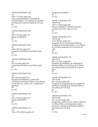 CAT161 
 
AMVR/ALM/D/B/05/1365
s/d
(104 x 147 mm); papel; p/b.
Viaturas dos Bombeiros Voluntários de
Salvação Pública e Cruz Branca de Vila Real,
em Exposição no pátio da Igreja do Calvário.
PT
Cx. 012
AMVR/ALM/D/B/05/1366
s/d
(140 x 97 mm); papel; p/b.
Retrato de Bombeiro
PT
Cx. 012
AMVR/ALM/D/B/05/1367
s/d
(140 x 90 mm); papel; p/b.
Fotografia de Bombeiro com farda de gala.
PT
Cx. 012
AMVR/ALM/D/B/05/1368
s/d
(86 x 63 mm); papel; p/b.
Fotografia de Bombeiro com farda de gala.
PT
Cx. 012
AMVR/ALM/D/B/05/1369
s/d
(88 x 89 mm); papel; p/b.
Fotografia de Bombeiros e viaturas dos
Voluntários de Salvação Pública e Cruz Branca
de Vila Real em evento, com a assistência da
população.
PT
Cx. 012
AMVR/ALM/D/B/05/1370
s/d
(115 x 84 mm); papel; p/b.
Retrato de Bombeiro
PT
Cx. 012
AMVR/ALM/D/B/05/1371
s/d
1 doc.; (90 x 65mm); papel; p/b.
Fotografia de Bombeiro.
PT
Cx. 012
AMVR/ALM/D/B/05/1372
1963-01-06
(104 x 71 mm); papel; p/b.
O jovem "Bombeiro" Albertino Miranda
recitando na revista "Aqui p´ra nós".
PT
Cx. 012
AMVR/ALM/D/B/05/1373
1967-01-06
(138 x 90 mm); papel; p/b.
Fotografia do novo quartel dos Bombeiros
Voluntários de Salvação Pública e Cruz Branca
de Vila Real inaugurado em 6 de janeiro de
1967.
PT
Cx. 012
AMVR/ALM/D/B/05/1374
1967-05-25
(88 x 117 mm); papel; p/b
Fotografia dos bombeiros da corporação de
Salvação Pública e Cruz Branca de Vila Real
que tomaram parte na procissão do Corpo de
Deus.
PT
Cx. 012
AMVR/ALM/D/B/05/1375
1967-01-06
(62 x 62 mm); papel; p/b.
Fotografia da inauguração do novo quartel dos
Bombeiros Voluntários de Salvação Pública e
Cruz Branca de Vila Real.
PT
Cx. 012
AMVR/ALM/D/B/05/1376
1967-01-06
(63 x 63 mm); papel; p/b.
Fotografia na sessão de boas-vindas ao Ministro
das Obras Públicas na inauguração do novo
quartel dos Voluntários de Salvação Pública e
Cruz Branca de Vila Real.
PT
Cx. 012
 