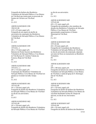 CAT164 
 
Fotografia da fanfarra dos Bombeiros
Voluntários de Salvação Pública e Cruz Branca
de Vila Real que tomou parte na procissão do
Senhor do Calvário em Vila Real.
PT
Cx. 013
AMVR/ALM/D/B/05/1398
1963-01-06
(122 x 85 mm); papel; p/b.
Fotografia de um aspeto do desfile de
aniversário da corporação dos Bombeiros
Voluntários de Salvação Pública e Cruz Branca
de Vila Real.
PT
Cx. 013
AMVR/ALM/D/B/05/1399
1972-01[...]
(86 x 115 mm); papel; p/b.
Batismo do Pronto Socorro dos Bombeiros
Voluntários de Salvação Pública e Cruz Branca
de Vila Real por D. António Valente da
Fonseca, Bispo de Vila Real.
PT
Cx. 013
AMVR/ALM/D/B/05/1400
1972-01-[...]
(85 x 116 mm); papel; p/b.
Corporação dos Bombeiros Voluntários de
Salvação Pública e Cruz Branca de Vila Real em
parada na Avenida Carvalho Araújo.
PT
Cx. 013
AMVR/ALM/D/B/05/1401
1973-01-06
(81 x 120 mm); papel; p/b.
Fotografia de desfile dos Bombeiros Voluntários
de Salvação Pública e Cruz Branca de Vila Real
no dia do seu aniversário.
PT
Cx.013
AMVR/ALM/D/B/05/1402
1973-01-06
(81 x 120 mm); papel; p/b.
Fotografia de desfile dos Bombeiros Voluntários
de Salvação Pública e Cruz Branca de Vila Real
no dia do seu aniversário.
PT
Cx. 013
AMVR/ALM/D/B/05/1403
1973-01-06
(82 x 121 mm); papel; p/b.
Fotografia dos graduados e dos membros da
direção dos Bombeiros Voluntários de Salvação
Pública e Cruz Branca de Vila Real,
apresentando cumprimentos à Câmara
Municipal de Vila Real.
PT
Cx. 013
AMVR/ALM/D/B/05/1404
1973-01-06
(82 x 94 mm); papel; p/b.
Fotografia do Comandante dos Bombeiros
Voluntários de Salvação Pública de Vila Real,
no dia do aniversário da corporação, depondo
um ramo de flores no monumento ao Bombeiro
Voluntário.
PT
Cx. 013
AMVR/ALM/D/B/05/1405
s/d
(89 x 140 mm); papel; p/b.
Fotografia de batismo de viatura dos Bombeiros
Voluntários de Salvação Pública e Cruz Branca
de Vila Real, à saída da Igreja de S. Domingos
(Sé de Vila Real).
PT
Cx. 013
AMVR/ALM/D/B/05/1406
1974-01-06
(87 x 129 mm); papel; p/b.
Fotografia de desfile da fanfarra dos Bombeiros
Voluntários de Salvação Pública Cruz Branca de
Vila Real desfilando na Rua Dr. Roque da
Silveira, no dia do seu Aniversário.
PT
Cx. 013
AMVR/ALM/D/B/05/1407
1974-01-06
(88 x 126 mm); papel; p/b.
Fotografia de desfile da fanfarra dos Bombeiros
 