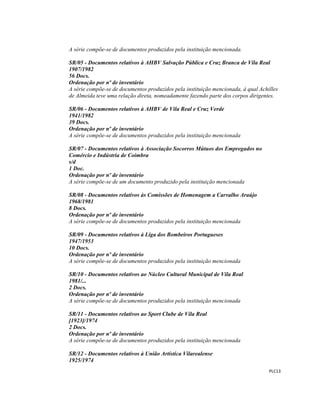  
 
PLC13 
 
A série compõe-se de documentos produzidos pela instituição mencionada.
SR/05 - Documentos relativos à AHBV Salvação Pública e Cruz Branca de Vila Real
1907/1982
56 Docs.
Ordenação por nº de inventário
A série compõe-se de documentos produzidos pela instituição mencionada, à qual Achilles
de Almeida teve uma relação direta, nomeadamente fazendo parte dos corpos dirigentes.
SR/06 - Documentos relativos à AHBV de Vila Real e Cruz Verde
1941/1982
39 Docs.
Ordenação por nº de inventário
A série compõe-se de documentos produzidos pela instituição mencionada
SR/07 - Documentos relativos à Associação Socorros Mútuos dos Empregados no
Comércio e Indústria de Coimbra
s/d
1 Doc.
Ordenação por nº de inventário
A série compõe-se de um documento produzido pela instituição mencionada
SR/08 - Documentos relativos às Comissões de Homenagem a Carvalho Araújo
1968/1981
8 Docs.
Ordenação por nº de inventário
A série compõe-se de documentos produzidos pela instituição mencionada
SR/09 - Documentos relativos à Liga dos Bombeiros Portugueses
1947/1953
10 Docs.
Ordenação por nº de inventário
A série compõe-se de documentos produzidos pela instituição mencionada
SR/10 - Documentos relativos ao Núcleo Cultural Municipal de Vila Real
1981/...
2 Docs.
Ordenação por nº de inventário
A série compõe-se de documentos produzidos pela instituição mencionada
SR/11 - Documentos relativos ao Sport Clube de Vila Real
[1923]/1974
2 Docs.
Ordenação por nº de inventário
A série compõe-se de documentos produzidos pela instituição mencionada
SR/12 - Documentos relativos à União Artística Vilarealense
1925/1974
 