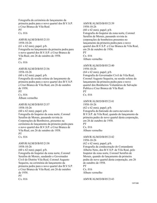 CAT168 
 
Fotografia da cerimónia do lançamento da
primeira pedra para o novo quartel dos B.V.S.P.
e Cruz Branca de Vila Real.
PT
Cx. 016
AMVR/ALM/D/B/05/2135
1958-10-26
(61 x 62 mm); papel; p/b.
Fotografia no lançamento da primeira pedra para
o novo quartel dos B.V.S.P. e Cruz Branca de
Vila Real, em 26 de outubro de 1958.
PT
Cx. 016
AMVR/ALM/D/B/05/2136
1958-10-26
(60 x 62 mm); papel; p/b.
Fotografia da sessão solene do lançamento da
primeira pedra para o novo quartel dos B.V.S.P.
e Cruz Branca de Vila Real, em 26 de outubro
de 1958.
PT
Cx. 016
Álbum vermelho
AMVR/ALM/D/B/05/2137
1958-10-26
(60 x 62 mm); papel; p/b.
Fotografia do Inspetor da zona norte, Coronel
Serafim de Morais, passando revista às
Corporações de Bombeiros, presentes na
cerimónia do lançamento da primeira pedra para
o novo quartel dos B.V.S.P. e Cruz Branca de
Vila Real, em 26 de outubro de 1958.
PT
Cx. 016
AMVR/ALM/D/B/05/2138
1958-10-26
(60 x 62 mm); papel; p/b.
Fotografia do Inspetor da zona norte, Coronel
Serafim de Morais, saudando o Governador
Civil do Distrito Vila Real, Coronel Augusto
Sequeira, na cerimónia do lançamento da
primeira pedra para o novo quartel dos B.V.S.P.
e Cruz Branca de Vila Real, em 26 de outubro
de 1958.
PT
Cx. 016
AMVR/ALM/D/B/05/2139
1958-10-26
(60 x 62 mm); papel; p/b.
Fotografia do Inspetor da zona norte, Coronel
Serafim de Morais, passando revista às
corporações de bombeiros presentes no
lançamento da primeira pedra para o novo
quartel dos B.V.S.P. e Cruz Branca de Vila Real,
em 26 de outubro de 1956.
PT
Cx. 016
Álbum vermelho
AMVR/ALM/D/B/05/2140
1958-10-26
(64 x 62 mm); papel; p/b.
Fotografia do Governador Civil de Vila Real,
Coronel Augusto Sequeira, na sessão solene do
lançamento da primeira pedra para o novo
quartel dos Bombeiros Voluntários de Salvação
Publica e Cruz Branca de Vila Real.
PT
Cx. 016
AMVR/ALM/D/B/05/2141
1958-10-26
(62 x 62 mm); papel; p/b.
Fotografia do batizado do carro-nevoeiro do
B.V.S.P. de Vila Real, quando do lançamento da
primeira pedra do novo quartel desta corporação,
em 26 de outubro de 1958.
PT
Cx. 016
Álbum vermelho
AMVR/ALM/D/B/05/2142
1958-10-26
(62 x 62 mm); papel; p/b.
Fotografia da condecoração do Comandante
Alberto Neto, dos B.V.S.P. de Vila Real, pelo
Inspetor da zona norte, Coronel Serafim de
Morais, quando do lançamento da primeira
pedra do novo quartel desta corporação, em 26
de outubro de 1958.
PT
Cx. 016
Álbum vermelho
AMVR/ALM/D/B/05/2143
 