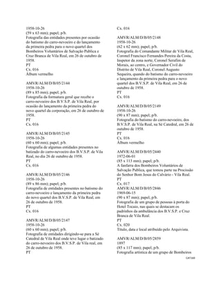 CAT169 
 
1958-10-26
(59 x 63 mm); papel; p/b.
Fotografia das entidades presentes por ocasião
do batismo do carro-nevoeiro e do lançamento
da primeira pedra para o novo quartel dos
Bombeiros Voluntários de Salvação Publica e
Cruz Branca de Vila Real, em 26 de outubro de
1958.
PT
Cx. 016
Álbum vermelho
AMVR/ALM/D/B/05/2144
1958-10-26
(89 x 85 mm); papel; p/b.
Fotografia da formatura geral que recebe o
carro-nevoeiro dos B.V.S.P. de Vila Real, por
ocasião do lançamento da primeira pedra do
novo quartel da corporação, em 26 de outubro de
1958.
PT
Cx. 016
AMVR/ALM/D/B/05/2145
1958-10-26
(60 x 60 mm); papel; p/b.
Fotografia de algumas entidades presentes no
batizado do carro-nevoeiro dos B.V.S.P. de Vila
Real, no dia 26 de outubro de 1958.
PT
Cx. 016
AMVR/ALM/D/B/05/2146
1958-10-26
(89 x 86 mm); papel; p/b.
Fotografia de entidades presentes no batismo do
carro-nevoeiro e lançamento da primeira pedra
do novo quartel dos B.V.S.P. de Vila Real, em
26 de outubro de 1958.
PT
Cx. 016
AMVR/ALM/D/B/05/2147
1958-10-26
(60 x 60 mm); papel; p/b.
Fotografia de entidades dirigindo-se para a Sé
Catedral de Vila Real onde teve lugar o batizado
do carro-nevoeiro dos B.V.S.P. de Vila real, em
26 de outubro de 1958.
PT
Cx. 016
AMVR/ALM/D/B/05/2148
1958-10-26
(62 x 62 mm); papel; p/b.
Fotografia do Comandante Militar de Vila Real,
Coronel Francisco Fernandes Pereira da Costa,
Inspetor da zona norte, Coronel Serafim de
Morais, ao centro, e Governador Civil do
Distrito de Vila Real, Coronel Augusto
Sequeira, quando do batismo do carro-nevoeiro
e lançamento da primeira pedra para o novo
quartel dos B.V.S.P. de Vila Real, em 26 de
outubro de 1958.
PT
Cx. 016
AMVR/ALM/D/B/05/2149
1958-10-26
(90 x 87 mm); papel; p/b.
Fotografia do batismo do carro-nevoeiro, dos
B.V.S.P. de Vila Real, na Sé Catedral, em 26 de
outubro de 1958.
PT
Cx. 016
Álbum vermelho
AMVR/ALM/D/B/05/2440
1972-06-01
(85 x 113 mm); papel; p/b.
A fanfarra dos Bombeiros Voluntários de
Salvação Publica, que tomou parte na Procissão
do Senhor Bom Jesus do Calvário - Vila Real.
PT
Cx. 017
AMVR/ALM/D/B/05/2846
1969-06-15
(90 x 87 mm); papel; p/b.
Fotografia de um grupo de pessoas à porta do
Hotel Tocaio, nas quais se destacam os
padrinhos da ambulância dos B.V.S.P. e Cruz
Branca de Vila Real.
PT
Cx. 020
Título, data e local atribuído pelo Arquivista.
AMVR/ALM/D/B/05/2859
1897
(85 x 117 mm); papel; p/b.
Fotografia artística de um grupo de Bombeiros
 