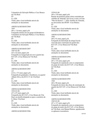 CAT170 
 
Voluntários de Salvação Pública e Cruz Branca
de Vila Real.
PT
Cx. 020
Título, data e local atribuído através de
anotações no documento.
AMVR/ALM/D/B/05/2884
1897
(86 x 114 mm); papel; p/b.
Fotografia artística de um grupo de Bombeiros
Voluntários de Salvação Pública e Cruz Branca
de Vila Real.
PT
Cx. 020
Título, data e local atribuído através de
anotações no documento.
AMVR/ALM/D/B/05/2897
1967-01-06
(63 x 62 mm); papel; p/b.
Fotografia na inauguração do novo quartel dos
B.V.S.P. e Cruz Branca de Vila Real.
PT
Cx. 020
Título, data e local atribuído através de
anotações no documento.
AMVR/ALM/D/B/05/2907
s/d
(114 x 173 mm); papel; p/b.
Fotografia de graduados e bombeiros, no quartel
Albano Silva, dos B.V.C.V de Vila Real.
PT
Cx. 020
Título, data e local atribuído através de
anotações no documento.
AMVR/ALM/D/B/05/2930
1932-01-06
(57 x 87 mm); papel; p/b.
Fotografia dos B.V.S.P. e Cruz Branca de Vila
Real, em desfile dirigindo-se para o cemitério de
S. Dinis; Vila Real.
PT
Cx. 020
Título, data e local atribuído através de
anotações no documento.
AMVR/ALM/D/B/05/2946
1939-01-06
(89 x 139 mm); papel; p/b.
Retrato do primeiro grupo cénico ensaiado por
Achilles de Almeida, que levou a cena a revista
"Não há direito!!..", autor Achilles de Almeida,
no aniversário dos BVSP - Cruz Branca.
PT
Cx. 020
Título, data e local atribuído através de
anotações no documento.
AMVR/ALM/D/B/05/2984
1962
(60 x 91 mm); papel; p/b.
Fotografia da demolição da antiga Escola
Azevedo para construção do quartel dos
B.V.S.P. e Cruz Branca de Vila Real.
PT
Cx. 020
Título, data e local atribuído através de
anotações no documento.
AMVR/ALM/D/B/05/2994
1940-01-06
(85 x 135 mm); papel; p/b.
Fotografia do espetáculo com os componentes
do grupo de teatro dos B.V.S.P. e Cruz Branca
de Vila Real.
PT
Cx. 020
Título, data e local atribuído através de
anotações no documento.
AMVR/ALM/D/B/05/2995
1962
(60 x 90 mm); papel; p/b.
Fotografia do início das obras de construção do
quartel dos B.V.S.P. e Cruz Branca de Vila Real.
PT
Cx. 020
Título, data e local atribuído através de
anotações no documento.
AMVR/ALM/D/B/05/2998
1963-01-06
(87 x 137 mm); papel; p/b.
Fotografia do espetáculo com os componentes
do grupo de teatro dos B.V.S.P. e Cruz Branca
de Vila Real, com Manuel Ramos, agradecendo
os aplausos à assistência.
 