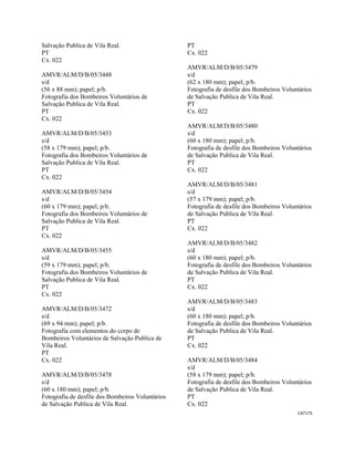 CAT175 
 
Salvação Publica de Vila Real.
PT
Cx. 022
AMVR/ALM/D/B/05/3448
s/d
(56 x 88 mm); papel; p/b.
Fotografia dos Bombeiros Voluntários de
Salvação Publica de Vila Real.
PT
Cx. 022
AMVR/ALM/D/B/05/3453
s/d
(58 x 179 mm); papel; p/b.
Fotografia dos Bombeiros Voluntários de
Salvação Publica de Vila Real.
PT
Cx. 022
AMVR/ALM/D/B/05/3454
s/d
(60 x 179 mm); papel; p/b.
Fotografia dos Bombeiros Voluntários de
Salvação Publica de Vila Real.
PT
Cx. 022
AMVR/ALM/D/B/05/3455
s/d
(59 x 179 mm); papel; p/b.
Fotografia dos Bombeiros Voluntários de
Salvação Publica de Vila Real.
PT
Cx. 022
AMVR/ALM/D/B/05/3472
s/d
(69 x 94 mm); papel; p/b.
Fotografia com elementos do corpo de
Bombeiros Voluntários de Salvação Publica de
Vila Real.
PT
Cx. 022
AMVR/ALM/D/B/05/3478
s/d
(60 x 180 mm); papel; p/b.
Fotografia de desfile dos Bombeiros Voluntários
de Salvação Publica de Vila Real.
PT
Cx. 022
AMVR/ALM/D/B/05/3479
s/d
(62 x 180 mm); papel; p/b.
Fotografia de desfile dos Bombeiros Voluntários
de Salvação Publica de Vila Real.
PT
Cx. 022
AMVR/ALM/D/B/05/3480
s/d
(60 x 180 mm); papel; p/b.
Fotografia de desfile dos Bombeiros Voluntários
de Salvação Publica de Vila Real.
PT
Cx. 022
AMVR/ALM/D/B/05/3481
s/d
(57 x 179 mm); papel; p/b.
Fotografia de desfile dos Bombeiros Voluntários
de Salvação Publica de Vila Real.
PT
Cx. 022
AMVR/ALM/D/B/05/3482
s/d
(60 x 180 mm); papel; p/b.
Fotografia de desfile dos Bombeiros Voluntários
de Salvação Publica de Vila Real.
PT
Cx. 022
AMVR/ALM/D/B/05/3483
s/d
(60 x 180 mm); papel; p/b.
Fotografia de desfile dos Bombeiros Voluntários
de Salvação Publica de Vila Real.
PT
Cx. 022
AMVR/ALM/D/B/05/3484
s/d
(58 x 179 mm); papel; p/b.
Fotografia de desfile dos Bombeiros Voluntários
de Salvação Publica de Vila Real.
PT
Cx. 022
 
