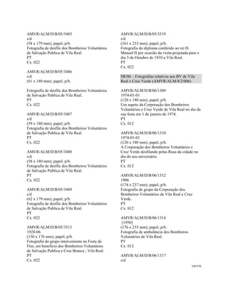 CAT176 
 
AMVR/ALM/D/B/05/3485
s/d
(58 x 179 mm); papel; p/b.
Fotografia de desfile dos Bombeiros Voluntários
de Salvação Publica de Vila Real.
PT
Cx. 022
AMVR/ALM/D/B/05/3486
s/d
(61 x 180 mm); papel; p/b.
Fotografia de desfile dos Bombeiros Voluntários
de Salvação Publica de Vila Real.
PT
Cx. 022
AMVR/ALM/D/B/05/3487
s/d
(59 x 180 mm); papel; p/b.
Fotografia de desfile dos Bombeiros Voluntários
de Salvação Publica de Vila Real.
PT
Cx. 022
AMVR/ALM/D/B/05/3488
s/d
(58 x 180 mm); papel; p/b.
Fotografia de desfile dos Bombeiros Voluntários
de Salvação Publica de Vila Real.
PT
Cx. 022
AMVR/ALM/D/B/05/3489
s/d
(62 x 179 mm); papel; p/b.
Fotografia de desfile dos Bombeiros Voluntários
de Salvação Publica de Vila Real.
PT
Cx. 022
AMVR/ALM/D/B/05/3513
1928-06
(130 x 176 mm); papel; p/b.
Fotografia do grupo interveniente na Festa da
Flor, em benefício dos Bombeiros Voluntários
de Salvação Publica e Cruz Branca ; Vila Real.
PT
Cx. 022
AMVR/ALM/D/B/05/3519
s/d
(161 x 233 mm); papel; p/b.
Fotografia do diploma conferido ao rei D.
Manuel II por ocasião da visita projetada para o
dia 5 de Outubro de 1910 a Vila Real.
PT
Cx. 022
SR/06 – Fotografias relativas aos BV de Vila
Real e Cruz Verde (AMVR/ALM/4/2/006)
AMVR/ALM/D/B/06/1309
1974-01-01
(120 x 180 mm); papel; p/b.
Um aspeto da Corporação dos Bombeiros
Voluntários e Cruz Verde de Vila Real no dia da
sua festa em 1 de janeiro de 1974.
PT
Cx. 012
AMVR/ALM/D/B/06/1310
1974-01-01
(120 x 180 mm); papel; p/b.
A Corporação dos Bombeiros Voluntários e
Cruz Verde desfilando pelas Ruas da cidade no
dia do seu aniversário.
PT
Cx. 012
AMVR/ALM/D/B/06/1312
1906
(174 x 237 mm); papel; p/b.
Fotografia de grupo da Corporação dos
Bombeiros Voluntários de Vila Real e Cruz
Verde.
PT
Cx. 012
AMVR/ALM/D/B/06/1314
[1950]
(176 x 235 mm); papel; p/b.
Fotografia de ambulância dos Bombeiros
Voluntários de Vila Real.
PT
Cx. 012
AMVR/ALM/D/B/06/1317
s/d
 