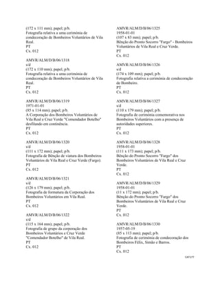 CAT177 
 
(172 x 111 mm); papel; p/b.
Fotografia relativa a uma cerimónia de
condecoração de Bombeiros Voluntários de Vila
Real.
PT
Cx. 012
AMVR/ALM/D/B/06/1318
s/d
(172 x 110 mm); papel; p/b.
Fotografia relativa a uma cerimónia de
condecoração de Bombeiros Voluntários de Vila
Real.
PT
Cx. 012
AMVR/ALM/D/B/06/1319
1971-01-01
(85 x 114 mm); papel; p/b.
A Corporação dos Bombeiros Voluntários de
Vila Real e Cruz Verde "Comendador Botelho"
desfilando em continência.
PT
Cx. 012
AMVR/ALM/D/B/06/1320
s/d
(111 x 172 mm); papel; p/b.
Fotografia de Bênção de viatura dos Bombeiros
Voluntários de Vila Real e Cruz Verde (Fargo).
PT
Cx. 012
AMVR/ALM/D/B/06/1321
s/d
(126 x 179 mm); papel; p/b.
Fotografia de formatura da Corporação dos
Bombeiros Voluntários em Vila Real.
PT
Cx. 012
AMVR/ALM/D/B/06/1322
s/d
(115 x 164 mm); papel; p/b.
Fotografia de grupo da corporação dos
Bombeiros Voluntários e Cruz Verde
"Comendador Botelho" de Vila Real.
PT
Cx. 012
AMVR/ALM/D/B/06/1325
1958-01-01
(107 x 83 mm); papel; p/b.
Bênção do Pronto Socorro "Fargo" - Bombeiros
Voluntários de Vila Real e Cruz Verde.
PT
Cx. 012
AMVR/ALM/D/B/06/1326
s/d
(174 x 109 mm); papel; p/b.
Fotografia relativa a cerimónia de condecoração
de Bombeiro.
PT
Cx. 012
AMVR/ALM/D/B/06/1327
s/d
(110 x 179 mm); papel; p/b.
Fotografia de cerimónia comemorativa nos
Bombeiros Voluntários com a presença de
autoridades superiores.
PT
Cx. 012
AMVR/ALM/D/B/06/1328
1958-01-01
(111 x 173 mm); papel; p/b.
Bênção do Pronto Socorro "Fargo" dos
Bombeiros Voluntários de Vila Real e Cruz
Verde.
PT
Cx. 012
AMVR/ALM/D/B/06/1329
1958-01-01
(11 x 172 mm); papel; p/b.
Bênção do Pronto Socorro "Fargo" dos
Bombeiros Voluntários de Vila Real e Cruz
Verde.
PT
Cx. 012
AMVR/ALM/D/B/06/1330
1957-05-19
(85 x 113 mm); papel; p/b.
Fotografia de cerimónia de condecoração dos
Bombeiros Félix, Simão e Barros.
PT
Cx. 012
 
