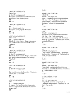 CAT178 
 
AMVR/ALM/D/B/06/1331
1958-01-01
(110 x 172 mm); papel; p/b.
Fotografia de cerimónia de condecoração dos
Bombeiros Félix, Simão e Barros.
PT
Cx. 012
AMVR/ALM/D/B/06/1334
s/d
(81 x 65 mm); papel; p/b.
Fotografia de um grupo de Bombeiros.
PT
Cx. 012
AMVR/ALM/D/B/06/1335
1958-01-01
(80 x 110 mm); papel; p/b.
Bênção do Pronto Socorro "Fargo" pertencente
aos Bombeiros Voluntários e Cruz Verde de
Vila Real.
PT
Cx. 012
AMVR/ALM/D/B/06/1337
1958-01-01
(111 x 172 mm); papel; p/b.
Bênção do Pronto Socorro "Fargo", pertencente
aos Bombeiros Voluntários e Cruz Verde de
Vila Real.
PT
Cx. 012
AMVR/ALM/D/B/06/1338
s/d
(111 x 172 mm); papel; p/b.
Revista à formatura dos Bombeiros Voluntários
de Vila Real e Cruz Verde.
PT
Cx. 012
AMVR/ALM/D/B/06/1341
1957
(77 x 113 mm); papel; p/b.
O Inspetor Cor. Serafim de Morais passando
revista a corporação de Bombeiros Voluntários
de Vila Real.
PT
Cx. 012
AMVR/ALM/D/B/06/1343
1956-05-20
(86 x 114 mm); papel; p/b.
Grupo e viatura dos Bombeiros Voluntários de
Vila Real e Cruz Verde, que se deslocou a
Mirandela para a inauguração do quartel dos
Bombeiros Voluntários daquela cidade.
PT
Cx. 012
AMVR/ALM/D/B/06/1346
1908
(86 x 116 mm); papel; p/b.
A Corporação dos Bombeiros Voluntários de
Vila Real e Cruz Verde no dia do seu
Aniversário, saindo da Igreja de S. Domingos
depois de ter assistido à missa por alma dos seus
camaradas falecidos.
PT
Cx. 012
AMVR/ALM/D/B/06/1348
s/d
(103 x 81mm); papel; p/b.
César Augusto Pinto dos Santos, Comandante
dos Bombeiros Voluntários de Vila Real e Cruz
Verde, falecido em 1970.
PT
Cx. 012
AMVR/ALM/D/B/06/1350
s/d
(88 x 117 mm); papel; p/b.
Fotografia de graduados dos Bombeiros em
efeméride no quartel dos Bombeiros Voluntários
de Vila Real e Cruz Verde.
PT
Cx. 012
AMVR/ALM/D/B/06/1351
s/d
(117 x 88 mm); papel; p/b.
Fotografia do momento de agraciação da
Corporação dos Bombeiros Voluntários de Vila
Real e Cruz Verde.
PT
Cx. 012
 