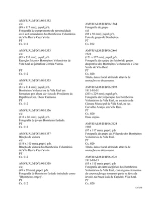 CAT179 
 
AMVR/ALM/D/B/06/1352
s/d
(88 x 117 mm); papel; p/b.
Fotografia de cumprimento de personalidade
civil ao Comandante dos Bombeiros Voluntários
de Vila Real e Cruz Verde.
PT
Cx. 012
AMVR/ALM/D/B/06/1353
s/d
(85 x 135 mm); papel; p/b.
Receção feita nos Bombeiros Voluntários de
Vila Real ao jornalista Correia Varela.
PT
Cx. 012
AMVR/ALM/D/B/06/1355
s/d
(81 x 114 mm); papel; p/b.
Bombeiros Voluntários de Vila Real em
formatura por altura da visita do Presidente da
República Gen. Óscar Carmona.
PT
Cx. 012
AMVR/ALM/D/B/06/1356
s/d
(116 x 86 mm); papel; p/b.
Fotografia de jovem Bombeiro fardado.
PT
Cx. 012
AMVR/ALM/D/B/06/1357
Bênção de viatura
s/d
(116 x 165 mm); papel; p/b.
Bênção de viatura dos Bombeiros Voluntários
de Vila Real e Cruz Verde.
PT
Cx. 012
AMVR/ALM/D/B/06/1358
s/d
(49 x 39 mm); papel; p/b.
Fotografia de Bombeiro fardado intitulado como
"[Bombeiro Jorge]".
PT
Cx. 012
AMVR/ALM/D/B/06/1364
Fotografia de grupo
s/d
(88 x 50 mm); papel; p/b.
Foto de grupo de Bombeiros.
PT
Cx. 012
AMVR/ALM/D/B/06/2866
1924
(121 x 177 mm); papel; p/b.
Fotografia da equipa de futebol do grupo
desportivo dos Bombeiros Voluntários e Cruz
Verde de Vila Real.
PT
Cx. 020
Título, data e local atribuído através de
anotações no documento.
AMVR/ALM/D/B/06/2895
1911-01-01
(203 x 229 mm); papel; p/b.
Fotografia da Corporação dos Bombeiros
Voluntários de Vila Real, na escadaria da
Câmara Municipal de Vila Real, na Av.
Carvalho Araújo, em Vila Real.
PT
Cx. 020
Duas cópias.
AMVR/ALM/D/B/06/2924
1902
(87 x 117 mm); papel; p/b.
Fotografia de grupo da 3ª Secção dos Bombeiros
Voluntários de Vila Real.
PT
Cx. 020
Título, data e local atribuído através de
anotações no documento.
AMVR/ALM/D/B/06/2926
1911-03-13
(85 x 115 mm); papel; p/b.
Fotografia de carro alegórico dos Bombeiros
Voluntários de Vila Real, com alguns elementos
da corporação que tomaram parte na festa da
árvore, na Praça Luís de Camões; Vila Real.
PT
Cx. 020
 