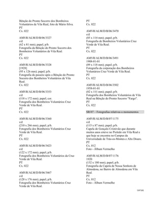 CAT181 
 
Bênção do Pronto Socorro dos Bombeiros
Voluntários de Vila Real, foto de Mário Silva.
PT
Cx. 022
AMVR/ALM/D/B/06/3327
s/d
(62 x 81 mm); papel; p/b.
Fotografia da Bênção do Pronto Socorro dos
Bombeiros Voluntários de Vila Real.
PT
Cx. 022
AMVR/ALM/D/B/06/3328
[1928]
(95 x 126 mm); papel; p/b.
Fotografia do passeio após a Bênção do Pronto
Socorro dos Bombeiros Voluntários de Vila
Real.
Cx. 022
AMVR/ALM/D/B/06/3353
s/d
(118 x 172 mm); papel; cor.
Fotografia dos Bombeiros Voluntários Cruz
Verde de Vila Real.
PT
Cx. 022
AMVR/ALM/D/B/06/3360
s/d
(210 x 266 mm); papel; p/b.
Fotografia dos Bombeiros Voluntários Cruz
Verde de Vila Real.
PT
Cx. 022
AMVR/ALM/D/B/06/3423
s/d
(122 x 172 mm); papel; p/b.
Fotografia dos Bombeiros Voluntários da Cruz
Verde de Vila Real.
PT
Cx. 022
AMVR/ALM/D/B/06/3467
s/d
(128 x 176 mm); papel; p/b.
Fotografia dos Bombeiros Voluntários Cruz
Verde de Vila Real.
PT
Cx. 022
AMVR/ALM/D/B/06/3470
s/d
(85 x 114 mm); papel; p/b.
Fotografia de Bombeiros Voluntários Cruz
Verde de Vila Real.
PT
Cx. 022
AMVR/ALM/D/B/06/3491
1908-01-01
(89 x 118 mm); papel; p/b.
Fotografia da corporação dos Bombeiros
Voluntários Cruz Verde de Vila Real.
PT
Cx. 022
AMVR/ALM/D/B/06/3502
1958-01-01
(82 x 111 mm); papel; p/b.
Fotografia dos Bombeiros Voluntários de Vila
Real na Bênção do Pronto Socorro "Fargo".
PT
Cx. 022
SR/07 – Fotografias relativas a monumentos
AMVR/ALM/D/B/07/1175
s/d
(115 x 87 mm); papel; p/b.
Capela de Gonçalo Cristóvão que durante
muitos anos esteve no Pioledo em Vila Real e
que hoje se encontra no Campus da
Universidade de Trás-os-Montes e Alto Douro.
PT
Cx. 012
Foto - Álbum Vermelho
AMVR/ALM/D/B/07/1176
1920
(132 x 180 mm); papel; p/b.
Fotografia da Capela de Nossa Senhora de
Almodena, no Bairro de Almodena em Vila
Real.
PT
Cx. 012
Foto - Álbum Vermelho
 