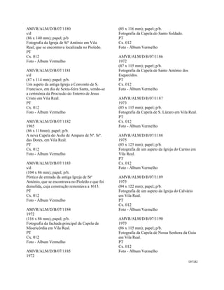 CAT182 
 
AMVR/ALM/D/B/07/1180
s/d
(86 x 140 mm); papel; p/b
Fotografia da Igreja de Stº António em Vila
Real, que se encontrava localizada no Pioledo.
PT
Cx. 012
Foto - Álbum Vermelho
AMVR/ALM/D/B/07/1181
s/d
(87 x 114 mm); papel; p/b.
Um aspeto da antiga Igreja e Convento de S.
Francisco, em dia de Sexta-feira Santa, vendo-se
a cerimónia da Procissão do Enterro de Jesus
Cristo em Vila Real.
PT
Cx. 012
Foto - Álbum Vermelho
AMVR/ALM/D/B/07/1182
1965
(86 x 118mm); papel; p/b.
A nova Capela do Asilo de Amparo de Nª. Srª.
das Dores, em Vila Real.
PT
Cx. 012
Foto - Álbum Vermelho
AMVR/ALM/D/B/07/1183
s/d
(104 x 86 mm); papel; p/b.
Pórtico de entrada da antiga Igreja de Stº
António, que se encontrava no Pioledo e que foi
demolida, cuja construção remontava a 1613.
PT
Cx. 012
Foto - Álbum Vermelho
AMVR/ALM/D/B/07/1184
1972
(116 x 86 mm); papel; p/b.
Fotografia da fachada principal da Capela da
Misericórdia em Vila Real.
PT
Cx. 012
Foto - Álbum Vermelho
AMVR/ALM/D/B/07/1185
1972
(85 x 116 mm); papel; p/b.
Fotografia da Capela do Santo Soldado.
PT
Cx. 012
Foto - Álbum Vermelho
AMVR/ALM/D/B/07/1186
1972
(87 x 115 mm); papel; p/b.
Fotografia da Capela de Santo António dos
Esquecidos.
PT
Cx. 012
Foto - Álbum Vermelho
AMVR/ALM/D/B/07/1187
1973
(85 x 115 mm); papel; p/b.
Fotografia da Capela de S. Lázaro em Vila Real.
PT
Cx. 012
Foto - Álbum Vermelho
AMVR/ALM/D/B/07/1188
1975
(85 x 125 mm); papel; p/b.
Fotografia de um aspeto da Igreja do Carmo em
Vila Real.
PT
Cx. 012
Foto - Álbum Vermelho
AMVR/ALM/D/B/07/1189
1975
(84 x 122 mm); papel; p/b.
Fotografia de um aspeto da Igreja do Calvário
em Vila Real.
PT
Cx. 012
Foto - Álbum Vermelho
AMVR/ALM/D/B/07/1190
1973
(86 x 115 mm); papel; p/b.
Fotografia da Capela de Nossa Senhora da Guia
em Vila Real.
PT
Cx. 012
Foto - Álbum Vermelho
 