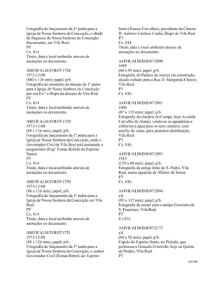 CAT184 
 
Fotografia do lançamento da 1ª pedra para a
Igreja de Nossa Senhora da Conceição, o abade
da freguesia de Nossa Senhora da Conceição
discursando, em Vila Real.
PT
Cx. 014
Título, data e local atribuído através de
anotações no documento.
AMVR/ALM/D/B/07/1728
1973-12-08
(880 x 126 mm); papel; p/b.
Fotografia do momento da bênção da 1ª pedra
para a Igreja de Nossa Senhora da Conceição
por sua Ex.ª o Bispo da diocese de Vila Real.
PT
Cx. 014
Título, data e local atribuído através de
anotações no documento.
AMVR/ALM/D/B/07/1729
1973-12-08
(88 x 126 mm); papel; p/b.
Fotografia do lançamento da 1ª pedra para a
Igreja de Nossa Senhora da Conceição, onde o
Governador Civil de Vila Real está assinando o
pergaminho (Engº Tomás Rebelo do Espírito
Santo).
PT
Cx. 014
Título, data e local atribuído através de
anotações no documento.
AMVR/ALM/D/B/07/1730
1973-12-08
(88 x 126 mm); papel; p/b.
Fotografia do lançamento da 1ª pedra para a
Igreja de Nossa Senhora da Conceição em Vila
Real.
PT
Cx. 014
Título, data e local atribuído através de
anotações no documento.
AMVR/ALM/D/B/07/1731
1973-12-08
(88 x 126 mm); papel; p/b.
Fotografia do lançamento da 1ª pedra para a
Igreja de Nossa Senhora da Conceição, o senhor
Governador Civil (Tomás Rebelo do Espirito
Santo) Fausto Carvalhais, presidente da Câmara
D. António Cardoso Cunha, Bispo de Vila Real.
PT
Cx. 014
Título, data e local atribuído através de
anotações no documento.
AMVR/ALM/D/B/07/2090
1955
(60 x 95 mm); papel; p/b.
Fotografia do Palácio da Justiça em construção,
alçado voltado para a Rua D. Margarida Chaves;
Vila Real.
PT
Cx. 016
AMVR/ALM/D/B/07/2091
1906
(87 x 115 mm); papel; p/b.
Fotografia do chafariz do Campo, hoje Avenida
Carvalho de Araújo, vendo-se as aguadeiras a
colherem a água para os seus cântaros, com
auxílio de canas, para posterior distribuição;
Vila Real.
PT
Cx. 016
AMVR/ALM/D/B/07/2093
1913
(129 x 88 mm); papel; p/b.
Fotografia da antiga fonte de S. Pedro, Vila
Real, numa aguarela de Alberto de Sousa.
PT
Cx. 016
AMVR/ALM/D/B/07/2094
s/d
(85 x 117 mm); papel; p/b.
Fotografia de postal com o antigo Convento de
S. Francisco; Vila Real.
PT
Cx.016
AMVR/ALM/D/B/07/2173
s/d
(64 x 92 mm); papel; p/b.
Capela do Espirito Santo, no Pioledo, que
pertenceu a Gonçalo Cristóvão, hoje na Quinta
de Prados; Vila Real.
PT
 