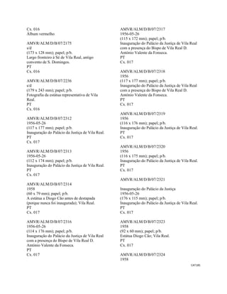 CAT185 
 
Cx. 016
Álbum vermelho
AMVR/ALM/D/B/07/2175
s/d
(173 x 128 mm); papel; p/b.
Largo fronteiro à Sé de Vila Real, antigo
convento de S. Domingos.
PT
Cx. 016
AMVR/ALM/D/B/07/2236
s/d
(179 x 243 mm); papel; p/b.
Fotografia da estátua representativa de Vila
Real.
PT
Cx. 016
AMVR/ALM/D/B/07/2312
1956-05-26
(117 x 177 mm); papel; p/b.
Inauguração do Palácio da Justiça de Vila Real.
PT
Cx. 017
AMVR/ALM/D/B/07/2313
1956-05-26
(112 x 174 mm); papel; p/b.
Inauguração do Palácio da Justiça de Vila Real.
PT
Cx. 017
AMVR/ALM/D/B/07/2314
1958
(60 x 79 mm); papel; p/b.
A estátua a Diogo Cão antes de destapada
(porque nunca foi inaugurada); Vila Real.
PT
Cx. 017
AMVR/ALM/D/B/07/2316
1956-05-26
(114 x 176 mm); papel; p/b.
Inauguração do Palácio da Justiça de Vila Real
com a presença do Bispo de Vila Real D.
António Valente da Fonseca.
PT
Cx. 017
AMVR/ALM/D/B/07/2317
1956-05-26
(115 x 172 mm); papel; p/b.
Inauguração do Palácio da Justiça de Vila Real
com a presença do Bispo de Vila Real D.
António Valente da Fonseca.
PT
Cx. 017
AMVR/ALM/D/B/07/2318
1956
(117 x 177 mm); papel; p/b.
Inauguração do Palácio da Justiça de Vila Real
com a presença do Bispo de Vila Real D.
António Valente da Fonseca.
PT
Cx. 017
AMVR/ALM/D/B/07/2319
1956
(116 x 176 mm); papel; p/b.
Inauguração do Palácio da Justiça de Vila Real.
PT
Cx. 017
AMVR/ALM/D/B/07/2320
1956
(116 x 175 mm); papel; p/b.
Inauguração do Palácio da Justiça de Vila Real.
PT
Cx. 017
AMVR/ALM/D/B/07/2321
Inauguração do Palácio da Justiça
1956-05-26
(176 x 115 mm); papel; p/b.
Inauguração do Palácio da Justiça de Vila Real.
PT
Cx. 017
AMVR/ALM/D/B/07/2323
1958
(92 x 60 mm); papel; p/b.
Estátua Diogo Cão; Vila Real.
PT
Cx. 017
AMVR/ALM/D/B/07/2324
1958
 