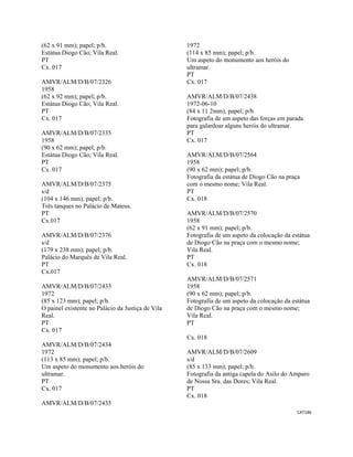 CAT186 
 
(62 x 91 mm); papel; p/b.
Estátua Diogo Cão; Vila Real.
PT
Cx. 017
AMVR/ALM/D/B/07/2326
1958
(62 x 92 mm); papel; p/b.
Estátua Diogo Cão; Vila Real.
PT
Cx. 017
AMVR/ALM/D/B/07/2335
1958
(90 x 62 mm); papel; p/b.
Estátua Diogo Cão; Vila Real.
PT
Cx. 017
AMVR/ALM/D/B/07/2375
s/d
(104 x 146 mm); papel; p/b.
Três tanques no Palácio de Mateus.
PT
Cx.017
AMVR/ALM/D/B/07/2376
s/d
(179 x 238 mm); papel; p/b.
Palácio do Marquês de Vila Real.
PT
Cx.017
AMVR/ALM/D/B/07/2433
1972
(85 x 123 mm); papel; p/b.
O painel existente no Palácio da Justiça de Vila
Real.
PT
Cx. 017
AMVR/ALM/D/B/07/2434
1972
(113 x 85 mm); papel; p/b.
Um aspeto do monumento aos heróis do
ultramar.
PT
Cx. 017
AMVR/ALM/D/B/07/2435
1972
(114 x 85 mm); papel; p/b.
Um aspeto do monumento aos heróis do
ultramar.
PT
Cx. 017
AMVR/ALM/D/B/07/2438
1972-06-10
(84 x 11 2mm); papel; p/b.
Fotografia de um aspeto das forças em parada
para galardoar alguns heróis do ultramar.
PT
Cx. 017
AMVR/ALM/D/B/07/2564
1958
(90 x 62 mm); papel; p/b.
Fotografia da estátua de Diogo Cão na praça
com o mesmo nome; Vila Real.
PT
Cx. 018
AMVR/ALM/D/B/07/2570
1958
(62 x 91 mm); papel; p/b.
Fotografia de um aspeto da colocação da estátua
de Diogo Cão na praça com o mesmo nome;
Vila Real.
PT
Cx. 018
AMVR/ALM/D/B/07/2571
1958
(90 x 62 mm); papel; p/b.
Fotografia de um aspeto da colocação da estátua
de Diogo Cão na praça com o mesmo nome;
Vila Real.
PT
Cx. 018
AMVR/ALM/D/B/07/2609
s/d
(85 x 133 mm); papel; p/b.
Fotografia da antiga capela do Asilo do Amparo
de Nossa Sra. das Dores; Vila Real.
PT
Cx. 018
 