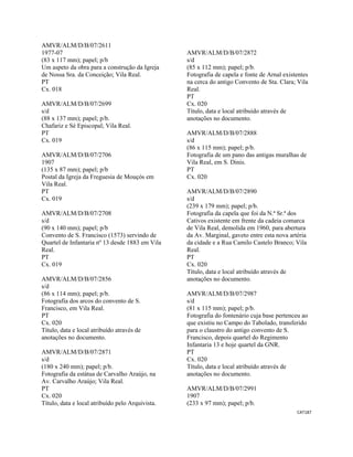 CAT187 
 
AMVR/ALM/D/B/07/2611
1977-07
(83 x 117 mm); papel; p/b
Um aspeto da obra para a construção da Igreja
de Nossa Sra. da Conceição; Vila Real.
PT
Cx. 018
AMVR/ALM/D/B/07/2699
s/d
(88 x 137 mm); papel; p/b.
Chafariz e Sé Episcopal; Vila Real.
PT
Cx. 019
AMVR/ALM/D/B/07/2706
1907
(135 x 87 mm); papel; p/b
Postal da Igreja da Freguesia de Mouçós em
Vila Real.
PT
Cx. 019
AMVR/ALM/D/B/07/2708
s/d
(90 x 140 mm); papel; p/b
Convento de S. Francisco (1573) servindo de
Quartel de Infantaria nº 13 desde 1883 em Vila
Real.
PT
Cx. 019
AMVR/ALM/D/B/07/2856
s/d
(86 x 114 mm); papel; p/b.
Fotografia dos arcos do convento de S.
Francisco, em Vila Real.
PT
Cx. 020
Título, data e local atribuído através de
anotações no documento.
AMVR/ALM/D/B/07/2871
s/d
(180 x 240 mm); papel; p/b.
Fotografia da estátua de Carvalho Araújo, na
Av. Carvalho Araújo; Vila Real.
PT
Cx. 020
Título, data e local atribuído pelo Arquivista.
AMVR/ALM/D/B/07/2872
s/d
(85 x 112 mm); papel; p/b.
Fotografia de capela e fonte de Arnal existentes
na cerca do antigo Convento de Sta. Clara; Vila
Real.
PT
Cx. 020
Título, data e local atribuído através de
anotações no documento.
AMVR/ALM/D/B/07/2888
s/d
(86 x 115 mm); papel; p/b.
Fotografia de um pano das antigas muralhas de
Vila Real, em S. Dinis.
PT
Cx. 020
AMVR/ALM/D/B/07/2890
s/d
(239 x 179 mm); papel; p/b.
Fotografia da capela que foi da N.ª Sr.ª dos
Cativos existente em frente da cadeia comarca
de Vila Real, demolida em 1960, para abertura
da Av. Marginal, gaveto entre esta nova artéria
da cidade e a Rua Camilo Castelo Branco; Vila
Real.
PT
Cx. 020
Título, data e local atribuído através de
anotações no documento.
AMVR/ALM/D/B/07/2987
s/d
(81 x 115 mm); papel; p/b.
Fotografia do fontenário cuja base pertenceu ao
que existiu no Campo do Tabolado, transferido
para o claustro do antigo convento de S.
Francisco, depois quartel do Regimento
Infantaria 13 e hoje quartel da GNR.
PT
Cx. 020
Título, data e local atribuído através de
anotações no documento.
AMVR/ALM/D/B/07/2991
1907
(233 x 97 mm); papel; p/b.
 