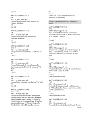 CAT189 
 
Cx. 021
AMVR/ALM/D/B/07/3473
s/d
(65 x 92 mm); papel; p/b.
Fotografia da Igreja de Santo António, no
Pioledo; Vila Real.
PT
Cx. 022
AMVR/ALM/D/B/07/3474
s/d
(90 x 119 mm); papel; p/b.
Fotografia da Igreja do Convento de S.
Francisco, Vila Real.
PT
Cx. 022
AMVR/ALM/D/B/07/3522
1958-06
(83 x 113 mm); papel; p/b.
Fotografia da estátua de Diogo Cão; Vila Real.
PT
Cx. 022
AMVR/ALM/D/B/07/3525
s/d
(78 x 109 mm); papel; p/b.
Fotografia da capela de Nossa Senhora dos
Cativos que existiu defronte da cadeia de Vila
Real.
PT
Cx. 022
AMVR/ALM/D/B/07/3526
s/d
(86 x 114 mm); papel; p/b.
Fotografia dos restos das Muralhas de Vila Real
PT
Cx. 022
AMVR/ALM/D/B/07/4066
1973-12-08
(88 x 126 mm); papel; p/b.
Fotografia do lançamento da 1ª pedra para a
Igreja de Nossa Sra. da Conceição - Vila Real,
vendo-se da esq. para a direita: Pe. Selas, Pe.
Costa (Pároco da Freguesia), Bispo D. António
Valente da Fonseca, Pe. Manuel Borges, Pe.
Portelinha, Sr. Mário Mendes, Pe. Montes.
PT
Cx. 27
Título, data e local atribuído através de
anotações no documento.
SR/08 – Fotografias relativas a paisagens e
locais
AMVR/ALM/D/B/08/0049
1960
(130 x 160 mm); papel; p/b.
Novo Mercado Municipal em construção e
novos arRuamentos da R. D. Pedro de Castro e
R. de Gonçalo Cristóvão.
PT
Cx. 001
AMVR/ALM/D/B/08/0101
1960
(133 x 160 mm); papel; p/b.
Gravura com a imagem da nova urbanização da
Praça Luiz de Camões, vendo-se ao fundo o
edifício do Tribunal e do Seminário de Vila
Real.
PT
Cx. 001
AMVR/ALM/D/B/08/1198
s/d
(101 x 132 mm); papel; p/b.
Fotografia do exterior da casa de Camilo Castelo
Branco em S.Miguel de Seide.
PT
Cx. 012
Foto - Álbum Vermelho
AMVR/ALM/D/B/08/1200
1967
(88 x 118 mm); papel; p/b.
Fotografia da lápide colocada em 16 de março
de 1967 na Casa dos Brocas onde viveu o pai de
Camilo Castelo Branco.
PT
Cx. 012
Foto - Álbum Vermelho
AMVR/ALM/D/B/08/1201
s/d
(86 x 110 mm); papel; p/b.
Fotografia do túmulo de Camilo Castelo Branco
 