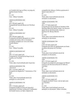 CAT190 
 
no Cemitério da Lapa no Porto, no jazigo da
família Freitas Fortuna.
PT
Cx. 012
Foto - Álbum Vermelho
AMVR/ALM/D/B/08/1202
1953
(62 x 90 mm); papel; p/b.
Fotografia da Casa dos Brocas em Vila Real.
PT
Cx. 012
Foto - Álbum Vermelho
AMVR/ALM/D/B/08/1203
1953
(90 x 90 mm); papel; p/b.
O mausoléu da família Mosqueira no extinto
cemitério do Carmo onde se encontram
esculpidos na lápide uns versos de Camilo
Castelo Branco.
PT
Cx. 012
Foto - Álbum Vermelho
AMVR/ALM/D/B/08/1693
s/d
(86 x 137 mm); papel; p/b.
Fotografia da vista parcial da Praça Luís de
Camões em Vila Real.
PT
Cx. 014
Título, data e local atribuído pelo Arquivista.
AMVR/ALM/D/B/08/1708
1955-07-01
(86 x 116 mm); papel; p/b.
Fotografia da chegada da 1ª Automotora a Vila
Real.
PT
Cx. 014
Título, data e local atribuído através de
anotações no verso da foto.
AMVR/ALM/D/B/08/1758
s/d
(86 x 114 mm); papel; p/b.
Fotografia do Banco Comercial Agrícola e
Industrial de Vila Real, na Rua dos Combatentes
da Grande Guerra e ao lado o depósito da
companhia dos tabacos e fósforos pertencente à
firma Costa Lobo e Cª.
PT
Cx. 014
Título, data e local atribuído através de
anotações no documento.
AMVR/ALM/D/B/08/1766
1958
(86 x 117 mm); papel; p/b.
Fotografia da Casa de Saúde de Vila Real. O Pe.
Henrique Maria dos Santos, lendo o seu discurso
depois de ter sido descerrado o busto ao
Professor Dr. Bissaya Barreto.
PT
Cx. 014
Título, data e local atribuído através de
anotações no documento.
AMVR/ALM/D/B/08/1789
1959
(120 x 83 mm); papel; p/b.
Fotografia das obras de ajardinamento em frente
ao palácio da justiça em Vila Real.
PT
Cx. 014
Título, data e local atribuído através de
anotações no documento.
AMVR/ALM/D/B/08/1793
1959
(82 x 119 mm); papel; p/b.
Fotografia da estação de camionagem de Manuel
Francisco de Oliveira na Rua de Stª Sofia em
Vila Real.
PT
Cx. 014
Título, data e local atribuído através de
anotações no documento.
AMVR/ALM/D/B/08/1812
1962
(87 x 119 mm); papel; p/b.
Fotografia do Hotel Tocaio visto do lado norte
em Vila Real.
PT
Cx. 014
Título, data e local atribuído através de
anotações no documento; Álbum vermelho.
 