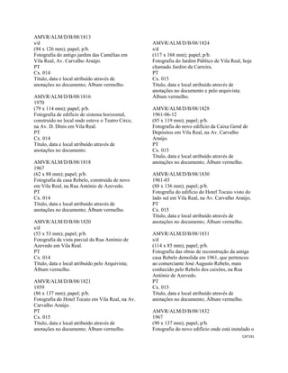 CAT191 
 
AMVR/ALM/D/B/08/1813
s/d
(94 x 126 mm); papel; p/b.
Fotografia do antigo jardim das Camélias em
Vila Real, Av. Carvalho Araújo.
PT
Cx. 014
Título, data e local atribuído através de
anotações no documento; Álbum vermelho.
AMVR/ALM/D/B/08/1816
1970
(79 x 114 mm); papel; p/b.
Fotografia de edifício de sistema horizontal,
construído no local onde esteve o Teatro Circo,
na Av. D. Dinis em Vila Real.
PT
Cx. 014
Título, data e local atribuído através de
anotações no documento.
AMVR/ALM/D/B/08/1818
1967
(62 x 88 mm); papel; p/b.
Fotografia da casa Rebelo, construída de novo
em Vila Real, na Rua António de Azevedo.
PT
Cx. 014
Título, data e local atribuído através de
anotações no documento; Álbum vermelho.
AMVR/ALM/D/B/08/1820
s/d
(53 x 53 mm); papel; p/b.
Fotografia da vista parcial da Rua António de
Azevedo em Vila Real.
PT
Cx. 014
Título, data e local atribuído pelo Arquivista;
Álbum vermelho.
AMVR/ALM/D/B/08/1821
1959
(86 x 137 mm); papel; p/b.
Fotografia do Hotel Tocaio em Vila Real, na Av.
Carvalho Araújo.
PT
Cx. 015
Título, data e local atribuído através de
anotações no documento; Álbum vermelho.
AMVR/ALM/D/B/08/1824
s/d
(117 x 168 mm); papel; p/b.
Fotografia do Jardim Público de Vila Real, hoje
chamado Jardim da Carreira.
PT
Cx. 015
Título, data e local atribuído através de
anotações no documento e pelo arquivista;
Álbum vermelho.
AMVR/ALM/D/B/08/1828
1961-06-12
(85 x 119 mm); papel; p/b.
Fotografia do novo edifício da Caixa Geral de
Depósitos em Vila Real, na Av. Carvalho
Araújo.
PT
Cx. 015
Título, data e local atribuído através de
anotações no documento; Álbum vermelho.
AMVR/ALM/D/B/08/1830
1961-03
(88 x 136 mm); papel; p/b.
Fotografia do edifício do Hotel Tocaio visto do
lado sul em Vila Real, na Av. Carvalho Araújo.
PT
Cx. 015
Título, data e local atribuído através de
anotações no documento; Álbum vermelho.
AMVR/ALM/D/B/08/1831
s/d
(114 x 85 mm); papel; p/b.
Fotografia das obras de reconstrução da antiga
casa Rebelo demolida em 1961, que pertenceu
ao comerciante José Augusto Rebelo, mais
conhecido pelo Rebelo dos caixões, na Rua
António de Azevedo.
PT
Cx. 015
Título, data e local atribuído através de
anotações no documento; Álbum vermelho.
AMVR/ALM/D/B/08/1832
1967
(90 x 137 mm); papel; p/b.
Fotografia do novo edifício onde está instalado o
 