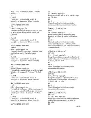 CAT192 
 
Hotel Tocaio em Vila Real, na Av. Carvalho
Araujo.
PT
Cx. 015
Título, data e local atribuído através de
anotações no documento; Álbum vermelho.
AMVR/ALM/D/B/08/1833
s/d
(78 x 81 mm); papel; p/b.
Fotografia do antigo Café Tocaio em Vila Real,
na Av. Carvalho Araújo, antigo Jardim das
Camélias.
PT
Cx. 015
Título, data e local atribuído através de
anotações no documento; Álbum vermelho.
AMVR/ALM/D/B/08/1835
1964-08
(85 x 136 mm); papel; p/b.
Fotografia do edifício do Hotel Tocaio em obras
em Vila Real, na Av. Carvalho Araújo.
PT
Cx. 015
Título, data e local atribuído através de
anotações no documento; Álbum vermelho.
AMVR/ALM/D/B/08/1848
s/d
(223 x 253 mm); papel; p/b.
Fotografia da vista parcial das torres da Igreja de
S. Pedro e da rampa de S. Pedro em Vila Real.
PT
Cx. 015
Título, data e local atribuído através de
anotações no documento; Álbum vermelho.
AMVR/ALM/D/B/08/1850
1913
(82 x 142 mm); papel; p/b.
Fotografia de carRuagem pública para transporte
de passageiros, para localidades que não fossem
servidas pelo caminho de ferro em Vila Real.
PT
Cx. 015
Título, data e local atribuído através de
anotações no documento; Álbum vermelho.
AMVR/ALM/D/B/08/1860
s/d
(78 x 80 mm); papel; p/b.
Fotografia da vista parcial do S. João da Fraga,
em Vila Real.
PT
Cx. 015
Título, data e local atribuído através de
anotações no documento; Álbum vermelho.
AMVR/ALM/D/B/08/1868
1959
(96 x 69 mm); papel; p/b.
Fotografia das obras de arranjo do Largo
Fronteiro ao Palácio da Justiça em Vila Real.
PT
Cx. 015
Título, data e local atribuído através de
anotações no documento e pelo arquivista
através de comparação com outros documentos;
Álbum vermelho.
AMVR/ALM/D/B/08/1907
1973-04
(114 x 86 mm); papel; p/b.
Fotografia de edifícios a demolir na Rua Isabel
de Carvalho para a construção dos armazéns dos
"Unidos", em Vila Real.
PT
Cx. 015
Título, data e local atribuído através de
anotações no documento.
AMVR/ALM/D/B/08/1908
1973-04
(126 x 90 mm); papel; p/b.
Fotografia de edifício a demolir na Rua 31 de
janeiro para a construção dos armazéns dos
"Unidos", em Vila Real.
PT
Cx. 015
Título, data e local atribuído através de
anotações no documento.
AMVR/ALM/D/B/08/1912
1974-06
(82 x 122 mm); papel; p/b.
Fotografia do novo edifício dos Irmãos Unidos
na Rua 31 de janeiro com a Rua Isabel de
Carvalho.
PT
 