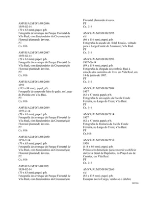 CAT194 
 
AMVR/ALM/D/B/08/2046
1959-02-14
(70 x 63 mm); papel; p/b.
Fotografia de arranque do Parque Florestal de
Vila Real, com funcionários da Circunscrição
Florestal plantando árvores.
PT
Cx. 016
AMVR/ALM/D/B/08/2047
1959-02-14
(70 x 63 mm); papel; p/b.
Fotografia do arranque do Parque Florestal de
Vila Real, com funcionários da Circunscrição
Florestal plantando árvores.
PT
Cx. 016
AMVR/ALM/D/B/08/2048
1959
(115 x 88 mm); papel; p/b.
Fotografia de aspeto da feira do gado, no Largo
do Pioledo em Vila Real.
PT
Cx. 016
AMVR/ALM/D/B/08/2049
1959-2-14
(70 x 63 mm); papel; p/b.
Fotografia do arranque do Parque Florestal de
Vila Real, com funcionários da Circunscrição
Florestal plantando árvores.
PT
Cx. 016
AMVR/ALM/D/B/08/2050
1959-2-14
(70 x 63 mm); papel; p/b.
Fotografia do arranque do Parque Florestal de
Vila Real, com funcionários da Circunscrição
Florestal plantando árvores.
PT
Cx. 016
AMVR/ALM/D/B/08/2051
1959-02-14
(70 x 63 mm); papel; p/b.
Fotografia do arranque do Parque Florestal de
Vila Real, com funcionários da Circunscrição
Florestal plantando árvores.
PT
Cx. 016
AMVR/ALM/D/B/08/2095
s/d
(86 x 116 mm); papel; p/b.
Fotografia do alçado do Hotel Tocaio,, voltado
para o Largo Conde de Amarante; Vila Real.
PT
Cx. 016
AMVR/ALM/D/B/08/2096
1907-06-14
(89 x 119 mm); papel; p/b.
Fotografia da chegada do comboio Real à
estação dos caminhos de ferro em Vila Real, em
14 de junho de 1907.
PT
Cx. 016
AMVR/ALM/D/B/08/2109
1957
(63 x 87 mm); papel; p/b.
Fotografia de um aspeto da Escola Conde
Ferreira, no Largo do Trem; Vila Real.
PT
Cx. 016
AMVR/ALM/D/B/08/2114
1957
(62 x 87 mm); papel; p/b.
Fotografia da frontaria da Escola Conde
Ferreira, no Largo do Trem; Vila Real.
PT
Cx.016
AMVR/ALM/D/B/08/2158
1958
(118 x 86 mm); papel; p/b.
Prédios em demolição para construir o edifício
da Caixa Geral de Depósitos, na Praça Luis de
Camões, em Vila Real.
PT
Cx. 016
AMVR/ALM/D/B/08/2160
s/d
(85 x 135 mm); papel; p/b.
Escarpas do rio Corgo, vendo-se o célebre
 