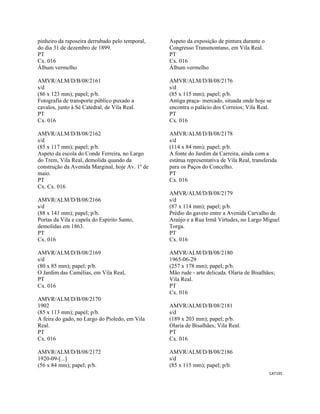 CAT195 
 
pinheiro da raposeira derrubado pelo temporal,
do dia 31 de dezembro de 1899.
PT
Cx. 016
Álbum vermelho
AMVR/ALM/D/B/08/2161
s/d
(86 x 123 mm); papel; p/b.
Fotografia de transporte público puxado a
cavalos, junto à Sé Catedral, de Vila Real.
PT
Cx. 016
AMVR/ALM/D/B/08/2162
s/d
(85 x 117 mm); papel; p/b.
Aspeto da escola do Conde Ferreira, no Largo
do Trem, Vila Real, demolida quando da
construção da Avenida Marginal, hoje Av. 1º de
maio.
PT
Cx. Cx. 016
AMVR/ALM/D/B/08/2166
s/d
(88 x 141 mm); papel; p/b.
Portas da Vila e capela do Espirito Santo,
demolidas em 1863.
PT
Cx. 016
AMVR/ALM/D/B/08/2169
s/d
(80 x 85 mm); papel; p/b.
O Jardim das Camélias, em Vila Real,
PT
Cx. 016
AMVR/ALM/D/B/08/2170
1902
(85 x 113 mm); papel; p/b.
A feira do gado, no Largo do Pioledo, em Vila
Real.
PT
Cx. 016
AMVR/ALM/D/B/08/2172
1920-09-[...]
(56 x 84 mm); papel; p/b.
Aspeto da exposição de pintura durante o
Congresso Transmontano, em Vila Real.
PT
Cx. 016
Álbum vermelho
AMVR/ALM/D/B/08/2176
s/d
(85 x 115 mm); papel; p/b.
Antiga praça- mercado, situada onde hoje se
encontra o palácio dos Correios; Vila Real.
PT
Cx. 016
AMVR/ALM/D/B/08/2178
s/d
(114 x 84 mm); papel; p/b.
A fonte do Jardim da Carreira, ainda com a
estátua representativa de Vila Real, transferida
para os Paços do Concelho.
PT
Cx. 016
AMVR/ALM/D/B/08/2179
s/d
(87 x 114 mm); papel; p/b.
Prédio do gaveto entre a Avenida Carvalho de
Araújo e a Rua Irmã Virtudes, no Largo Miguel
Torga.
PT
Cx. 016
AMVR/ALM/D/B/08/2180
1965-06-29
(257 x 178 mm); papel; p/b.
Mão rude - arte delicada. Olaria de Bisalhães;
Vila Real.
PT
Cx. 016
AMVR/ALM/D/B/08/2181
s/d
(189 x 203 mm); papel; p/b.
Olaria de Bisalhães; Vila Real.
PT
Cx. 016
AMVR/ALM/D/B/08/2186
s/d
(85 x 115 mm); papel; p/b.
 