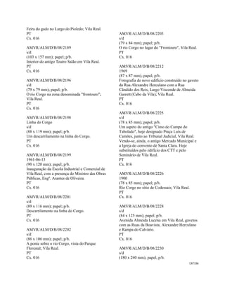 CAT196 
 
Feira do gado no Largo do Pioledo; Vila Real.
PT
Cx. 016
AMVR/ALM/D/B/08/2189
s/d
(103 x 157 mm); papel; p/b.
Interior do antigo Teatro Salão em Vila Real.
PT
Cx. 016
AMVR/ALM/D/B/08/2196
s/d
(79 x 79 mm); papel; p/b.
O rio Corgo na zona denominada "frontouro";
Vila Real.
PT
Cx. 016
AMVR/ALM/D/B/08/2198
Linha do Corgo
s/d
(88 x 119 mm); papel; p/b.
Um descarrilamento na linha do Corgo.
PT
Cx. 016
AMVR/ALM/D/B/08/2199
1961-06-13
(90 x 120 mm); papel; p/b.
Inauguração da Escola Industrial e Comercial de
Vila Real, com a presença do Ministro das Obras
Públicas, Engº. Arantes de Oliveira.
PT
Cx. 016
AMVR/ALM/D/B/08/2201
s/d
(89 x 116 mm); papel; p/b.
Descarrilamento na linha do Corgo.
PT
Cx. 016
AMVR/ALM/D/B/08/2202
s/d
(86 x 106 mm); papel; p/b.
A ponte sobre o rio Corgo, vista do Parque
Florestal; Vila Real.
PT
Cx. 016
AMVR/ALM/D/B/08/2203
s/d
(79 x 84 mm); papel; p/b.
O rio Corgo no lugar do "Frontouro", Vila Real.
PT
Cx. 016
AMVR/ALM/D/B/08/2212
1969
(87 x 87 mm); papel; p/b.
Fotografia do novo edifício construído no gaveto
da Rua Alexandre Herculano com a Rua
Cândido dos Reis, Largo Visconde de Almeida
Garrett (Cabo da Vila); Vila Real.
PT
Cx. 016
AMVR/ALM/D/B/08/2225
s/d
(78 x 85 mm); papel; p/b.
Um aspeto do antigo "Cimo do Campo do
Tabolado", hoje designado Praça Luís de
Camões, junto ao Tribunal Judicial, Vila Real.
Vendo-se, ainda, o antigo Mercado Municipal e
a Igreja do convento de Santa Clara. Hoje
substituídos pelo edifício dos CTT e pelo
Seminário de Vila Real.
PT
Cx. 016
AMVR/ALM/D/B/08/2226
1900
(78 x 85 mm); papel; p/b.
Rio Corgo no sítio de Codessais; Vila Real.
PT
Cx. 016
AMVR/ALM/D/B/08/2228
s/d
(84 x 125 mm); papel; p/b.
Avenida Almeida Lucena em Vila Real, gavetos
com as Ruas da Boavista, Alexandre Herculano
e Rampa do Calvário.
PT
Cx. 016
AMVR/ALM/D/B/08/2230
s/d
(180 x 240 mm); papel; p/b.
 