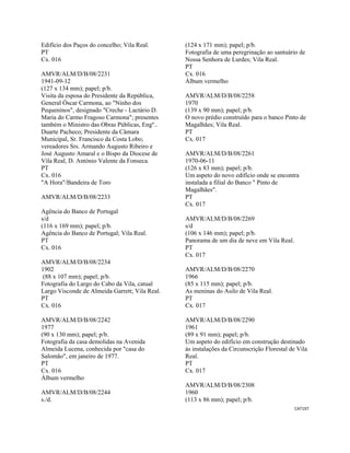 CAT197 
 
Edifício dos Paços do concelho; Vila Real.
PT
Cx. 016
AMVR/ALM/D/B/08/2231
1941-09-12
(127 x 134 mm); papel; p/b.
Visita da esposa do Presidente da República,
General Óscar Carmona, ao "Ninho dos
Pequeninos", designado "Creche - Lactário D.
Maria do Carmo Fragoso Carmona"; presentes
também o Ministro das Obras Públicas, Engº..
Duarte Pacheco; Presidente da Câmara
Municipal, Sr. Francisco da Costa Lobo;
vereadores Srs. Armando Augusto Ribeiro e
José Augusto Amaral e o Bispo da Diocese de
Vila Real, D. António Valente da Fonseca.
PT
Cx. 016
"A Hora"/Bandeira de Toro
AMVR/ALM/D/B/08/2233
Agência do Banco de Portugal
s/d
(116 x 169 mm); papel; p/b.
Agência do Banco de Portugal; Vila Real.
PT
Cx. 016
AMVR/ALM/D/B/08/2234
1902
(88 x 107 mm); papel; p/b.
Fotografia do Largo do Cabo da Vila, catual
Largo Visconde de Almeida Garrett; Vila Real.
PT
Cx. 016
AMVR/ALM/D/B/08/2242
1977
(90 x 130 mm); papel; p/b.
Fotografia da casa demolidas na Avenida
Almeida Lucena, conhecida por "casa do
Salomão", em janeiro de 1977.
PT
Cx. 016
Álbum vermelho
AMVR/ALM/D/B/08/2244
s./d.
(124 x 171 mm); papel; p/b.
Fotografia de uma peregrinação ao santuário de
Nossa Senhora de Lurdes; Vila Real.
PT
Cx. 016
Álbum vermelho
AMVR/ALM/D/B/08/2258
1970
(139 x 90 mm); papel; p/b.
O novo prédio construído para o banco Pinto de
Magalhães; Vila Real.
PT
Cx. 017
AMVR/ALM/D/B/08/2261
1970-06-11
(126 x 83 mm); papel; p/b.
Um aspeto do novo edifício onde se encontra
instalada a filial do Banco " Pinto de
Magalhães".
PT
Cx. 017
AMVR/ALM/D/B/08/2269
s/d
(106 x 146 mm); papel; p/b.
Panorama de um dia de neve em Vila Real.
PT
Cx. 017
AMVR/ALM/D/B/08/2270
1966
(85 x 115 mm); papel; p/b.
As meninas do Asilo de Vila Real.
PT
Cx. 017
AMVR/ALM/D/B/08/2290
1961
(89 x 91 mm); papel; p/b.
Um aspeto do edifício em construção destinado
às instalações da Circunscrição Florestal de Vila
Real.
PT
Cx. 017
AMVR/ALM/D/B/08/2308
1960
(113 x 86 mm); papel; p/b.
 