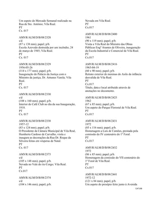 CAT198 
 
Um aspeto do Mercado Semanal realizado na
Rua de Sto. António; Vila Real.
PT
Cx. 017
AMVR/ALM/D/B/08/2328
s/d
(87 x 138 mm); papel; p/b.
Escola Azevedo destruída por um incêndio, 24
de março de 1945; Vila Real.
PT
Cx. 017
AMVR/ALM/D/B/08/2329
1956-05-26
(114 x 177 mm); papel; p/b.
Inauguração do Palácio da Justiça com o
Ministro da justiça, Dr. Antunes Varela; Vila
Real.
PT
Cx. 017
AMVR/ALM/D/B/08/2330
s/d
(108 x 160 mm); papel; p/b.
Interior do Café Club no dia da sua Inauguração,
1918.
PT
Cx. 017
AMVR/ALM/D/B/08/2338
1957-12
(83 x 124 mm); papel; p/b.
O Presidente da Câmara Municipal de Vila Real,
Humberto Cardoso de Carvalho, visita e
inaugura as decorações da Rua Dr. Roque da
Silveira feitas em vésperas de Natal.
PT
Cx. 017
AMVR/ALM/D/B/08/2373
s/d
(105 x 148 mm); papel; p/b.
Nevada no Vale do rio Corgo; Vila Real.
PT
Cx.017
AMVR/ALM/D/B/08/2374
s/d
(104 x 146 mm); papel; p/b.
Nevada em Vila Real.
PT
Cx.017
AMVR/ALM/D/B/08/2400
1961
(90 x 119 mm); papel; p/b.
Visita a Vila Real do Ministro das Obras
Públicas Engº Arantes de Oliveira, inauguração
da Escola Industrial e Comercial de Vila Real.
PT
Cx.017
AMVR/ALM/D/B/08/2416
1965-04-19
(60 x 90 mm); papel; p/b.
Retrato exterior de meninas do Asilo da infância
desvalida de Vila Real.
PT
Cx.017
Título, data e local atribuído através de
anotações no documento.
AMVR/ALM/D/B/08/2425
1962
(67 x 85 mm); papel; p/b.
Um aspeto do Parque Florestal de Vila Real.
PT
Cx.017
AMVR/ALM/D/B/08/2431
1972
(85 x 116 mm); papel; p/b.
Homenagem a Luís de Camões, prestada pela
comissão do IV centenário do 1º Foral.
PT
Cx.017
AMVR/ALM/D/B/08/2432
1972
(86 x 85 mm); papel; p/b.
Homenagem da comissão do VII centenário do
1º Foral de Vila Real.
PT
Cx.017
AMVR/ALM/D/B/08/2441
1972-12
(121 x 84 mm); papel; p/b.
Um aspeto do presépio feito junto à Avenida
 