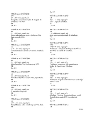 CAT200 
 
AMVR/ALM/D/B/08/2621
1981
(98 x 135 mm); papel; p/b
Fotografia das comemorações da chegada do
comboio a Vila Real.
PT
Cx. 018
AMVR/ALM/D/B/08/2624
s/d
(81 x 105 mm); papel; p/b
Construção da Ponte sobre o rio Corgo, Vila
Real, cerca de 1902.
PT
Cx. 018
AMVR/ALM/D/B/08/2630
s/d
(179 x 238 mm); papel; p/b
Comemoração no Jardim da Carreira; Vila Real.
PT
Cx. 018
AMVR/ALM/D/B/08/2640
s/d
(85 x 135 mm); papel; p/b
Vista Parcial de Vila Real, cerca de 1875.
PT
Cx. 018
AMVR/ALM/D/B/08/2677
s/d
(85 x 134 mm); papel; p/b.
Vista Parcial de Vila Real, C.1875, reprodução.
PT
Cx. 019
AMVR/ALM/D/B/08/2700
1907
(84 x 133 mm); papel; p/b
O Mercado - Vila Real
PT
Cx. 019
AMVR/ALM/D/B/08/2701
s/d
(104 x 146 mm); papel; p/b.
Ponte Metálica sobre o rio Corgo em Vila Real.
PT
Cx. 019
AMVR/ALM/D/B/08/2702
s/d
(92 x 141 mm); papel; p/b
O rio Corgo em Vila Real.
PT
Cx. 019
AMVR/ALM/D/B/08/2703
s/d
( 89 x 140 mm); papel; p/b
Vista panorâmica da cidade de Vila Real.
PT
Cx. 019
AMVR/ALM/D/B/08/2704
1906
(142 x 90 mm); papel; p/b
Postal com a fotografia do Amparo de Nª. Srª.
das Dores na cidade de Vila Real.
PT
Cx. 019
AMVR/ALM/D/B/08/2705
1907
(90 x 141 mm); papel; p/b
Postal com imagem da vida quotidiana no
Jardim da Carreira, em Vila Real.
PT
Cx. 019
AMVR/ALM/D/B/08/2707
(1925)
(91 x 139 mm); papel; p/b
Postal com imagem das lavadeiras no Rio Corgo
em Vila Real.
PT
Cx. 019
AMVR/ALM/D/B/08/2709
s/d
(91 x 139 mm); papel; p/b
Vila Real Primitiva: Reconstituição em postal
ilustrado de cerca de 1925 (reprodução).
PT
Cx. 019
AMVR/ALM/D/B/08/2712
s/d
 