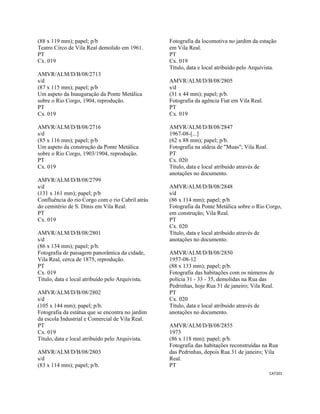 CAT201 
 
(88 x 119 mm); papel; p/b
Teatro Circo de Vila Real demolido em 1961.
PT
Cx. 019
AMVR/ALM/D/B/08/2713
s/d
(87 x 115 mm); papel; p/b
Um aspeto da Inauguração da Ponte Metálica
sobre o Rio Corgo, 1904, reprodução.
PT
Cx. 019
AMVR/ALM/D/B/08/2716
s/d
(85 x 116 mm); papel; p/b
Um aspeto da construção da Ponte Metálica
sobre o Rio Corgo, 1903/1904, reprodução.
PT
Cx. 019
AMVR/ALM/D/B/08/2799
s/d
(131 x 161 mm); papel; p/b
Confluência do rio Corgo com o rio Cabril atrás
do cemitério de S. Dinis em Vila Real.
PT
Cx. 019
AMVR/ALM/D/B/08/2801
s/d
(86 x 134 mm); papel; p/b.
Fotografia de paisagem panorâmica da cidade,
Vila Real, cerca de 1875, reprodução.
PT
Cx. 019
Título, data e local atribuído pelo Arquivista.
AMVR/ALM/D/B/08/2802
s/d
(105 x 144 mm); papel; p/b.
Fotografia da estátua que se encontra no jardim
da escola Industrial e Comercial de Vila Real.
PT
Cx. 019
Título, data e local atribuído pelo Arquivista.
AMVR/ALM/D/B/08/2803
s/d
(83 x 114 mm); papel; p/b.
Fotografia da locomotiva no jardim da estação
em Vila Real.
PT
Cx. 019
Título, data e local atribuído pelo Arquivista.
AMVR/ALM/D/B/08/2805
s/d
(31 x 44 mm); papel; p/b.
Fotografia da agência Fiat em Vila Real.
PT
Cx. 019
AMVR/ALM/D/B/08/2847
1967-08-[...]
(62 x 88 mm); papel; p/b.
Fotografia na aldeia de "Muas"; Vila Real.
PT
Cx. 020
Título, data e local atribuído através de
anotações no documento.
AMVR/ALM/D/B/08/2848
s/d
(86 x 114 mm); papel; p/b.
Fotografia da Ponte Metálica sobre o Rio Corgo,
em construção; Vila Real.
PT
Cx. 020
Título, data e local atribuído através de
anotações no documento.
AMVR/ALM/D/B/08/2850
1957-08-12
(88 x 133 mm); papel; p/b.
Fotografia das habitações com os números de
polícia 31 - 33 - 35, demolidas na Rua das
Pedrinhas, hoje Rua 31 de janeiro; Vila Real.
PT
Cx. 020
Título, data e local atribuído através de
anotações no documento.
AMVR/ALM/D/B/08/2855
1973
(86 x 118 mm); papel; p/b.
Fotografia das habitações reconstruídas na Rua
das Pedrinhas, depois Rua 31 de janeiro; Vila
Real.
PT
 