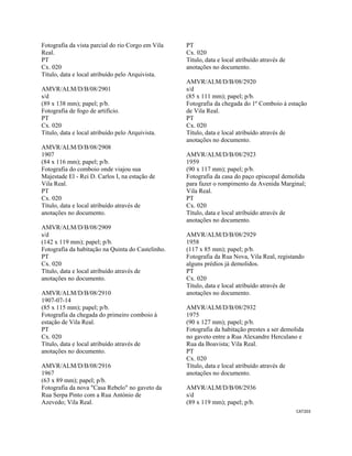 CAT203 
 
Fotografia da vista parcial do rio Corgo em Vila
Real.
PT
Cx. 020
Título, data e local atribuído pelo Arquivista.
AMVR/ALM/D/B/08/2901
s/d
(89 x 138 mm); papel; p/b.
Fotografia de fogo de artifício.
PT
Cx. 020
Título, data e local atribuído pelo Arquivista.
AMVR/ALM/D/B/08/2908
1907
(84 x 116 mm); papel; p/b.
Fotografia do comboio onde viajou sua
Majestade El - Rei D. Carlos I, na estação de
Vila Real.
PT
Cx. 020
Título, data e local atribuído através de
anotações no documento.
AMVR/ALM/D/B/08/2909
s/d
(142 x 119 mm); papel; p/b.
Fotografia da habitação na Quinta do Castelinho.
PT
Cx. 020
Título, data e local atribuído através de
anotações no documento.
AMVR/ALM/D/B/08/2910
1907-07-14
(85 x 115 mm); papel; p/b.
Fotografia da chegada do primeiro comboio à
estação de Vila Real.
PT
Cx. 020
Título, data e local atribuído através de
anotações no documento.
AMVR/ALM/D/B/08/2916
1967
(63 x 89 mm); papel; p/b.
Fotografia da nova "Casa Rebelo" no gaveto da
Rua Serpa Pinto com a Rua António de
Azevedo; Vila Real.
PT
Cx. 020
Título, data e local atribuído através de
anotações no documento.
AMVR/ALM/D/B/08/2920
s/d
(85 x 111 mm); papel; p/b.
Fotografia da chegada do 1º Comboio à estação
de Vila Real.
PT
Cx. 020
Título, data e local atribuído através de
anotações no documento.
AMVR/ALM/D/B/08/2923
1959
(90 x 117 mm); papel; p/b.
Fotografia da casa do paço episcopal demolida
para fazer o rompimento da Avenida Marginal;
Vila Real.
PT
Cx. 020
Título, data e local atribuído através de
anotações no documento.
AMVR/ALM/D/B/08/2929
1958
(117 x 85 mm); papel; p/b.
Fotografia da Rua Nova, Vila Real, registando
alguns prédios já demolidos.
PT
Cx. 020
Título, data e local atribuído através de
anotações no documento.
AMVR/ALM/D/B/08/2932
1975
(90 x 127 mm); papel; p/b.
Fotografia da habitação prestes a ser demolida
no gaveto entre a Rua Alexandre Herculano e
Rua da Boavista; Vila Real.
PT
Cx. 020
Título, data e local atribuído através de
anotações no documento.
AMVR/ALM/D/B/08/2936
s/d
(89 x 119 mm); papel; p/b.
 