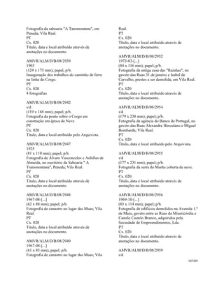 CAT204 
 
Fotografia da saboaria "A Tansmontana", em
Peneda; Vila Real.
PT
Cx. 020
Título, data e local atribuído através de
anotações no documento.
AMVR/ALM/D/B/08/2939
1903
(124 x 175 mm); papel; p/b.
Inauguração dos trabalhos do caminho de ferro
na linha do Corgo.
PT
Cx. 020
4 fotografias
AMVR/ALM/D/B/08/2942
s/d
(119 x 168 mm); papel; p/b.
Fotografia da ponte sobre o Corgo em
construção em época de Neve
PT
Cx. 020
Título, data e local atribuído pelo Arquivista.
AMVR/ALM/D/B/08/2947
1925
(81 x 110 mm); papel; p/b.
Fotografia de Álvaro Vasconcelos e Achilles de
Almeida, no escritório da Saboaria " A
Transmontana", Peneda; Vila Real.
PT
Cx. 020
Título, data e local atribuído através de
anotações no documento.
AMVR/ALM/D/B/08/2948
1967-08-[...]
(62 x 88 mm); papel; p/b.
Fotografia de canastro no lugar das Muas; Vila
Real.
PT
Cx. 020
Título, data e local atribuído através de
anotações no documento.
AMVR/ALM/D/B/08/2949
1967-08-[...]
(61 x 85 mm); papel; p/b.
Fotografia de canastro no lugar das Muas; Vila
Real.
PT
Cx. 020
Título, data e local atribuído através de
anotações no documento.
AMVR/ALM/D/B/08/2952
1973-03-[...]
(84 x 116 mm); papel; p/b.
Fotografia da antiga casa das "Rainhas", no
gaveto das Ruas 31 de janeiro e Isabel de
Carvalho, prestes a ser demolida, em Vila Real.
PT
Cx. 020
Título, data e local atribuído através de
anotações no documento.
AMVR/ALM/D/B/08/2954
s/d
(179 x 238 mm); papel; p/b.
Fotografia da agência do Banco de Portugal, no
gaveto das Ruas Alexandre Herculano e Miguel
Bombarda; Vila Real.
PT
Cx. 020
Título, data e local atribuído pelo Arquivista.
AMVR/ALM/D/B/08/2955
s/d
(177 x 231 mm); papel; p/b.
Fotografia da serra do Marão coberta de neve.
PT
Cx. 020
Título, data e local atribuído através de
anotações no documento.
AMVR/ALM/D/B/08/2956
1969-10-[...]
(83 x 114 mm); papel; p/b.
Fotografia de edifícios demolidos na Avenida 1.º
de Maio, gaveto entre as Ruas da Misericórdia e
Camilo Castelo Branco, adquiridos pela
Sociedade de Empreendimentos, Lda.
PT
Cx. 020
Título, data e local atribuído através de
anotações no documento.
AMVR/ALM/D/B/08/2959
s/d
 