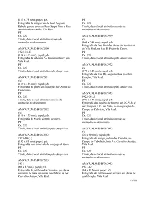 CAT205 
 
(113 x 75 mm); papel; p/b.
Fotografia da antiga casa de José Augusto
Rebelo gaveto entre as Ruas Serpa Pinto e Rua
António de Azevedo; Vila Real.
PT
Cx. 020
Título, data e local atribuído através de
anotações no documento.
AMVR/ALM/D/B/08/2960
1925-04-23
(114 x 163 mm); papel; p/b.
Fotografia da saboaria "A Transmontana", em
Vila Real.
PT
Cx. 020
Título, data e local atribuído pelo Arquivista.
AMVR/ALM/D/B/08/2961
s/d
(119 x 135 mm); papel; p/b.
Fotografia de grupo de caçadores na Quinta do
Castelinho.
PT
Cx. 020
Título, data e local atribuído através de
anotações no documento.
AMVR/ALM/D/B/08/2962
s/d
(116 x 175 mm); papel; p/b.
Fotografia do Marão coberto de neve.
PT
Cx. 020
Título, data e local atribuído pelo Arquivista.
AMVR/ALM/D/B/08/2963
1925-10-[...]
(135 x 85 mm); papel; p/b.
Fotografia num intervalo de um jogo de ténis.
PT
Cx. 020
Título, data e local atribuído pelo Arquivista.
AMVR/ALM/D/B/08/2965
1971
(60 x 87 mm); papel; p/b.
Fotografia do edifício dos Correios, em obras,
aumento de mais um andar no edifício na Av.
Carvalho Araújo; Vila Real.
PT
Cx. 020
Título, data e local atribuído através de
anotações no documento.
AMVR/ALM/D/B/08/2969
s/d
(161 x 240 mm); papel; p/b.
Fotografia da fase final das obras do Seminário
de Vila Real, na Rua D. Pedro de Castro.
PT
Cx. 020
Título, data e local atribuído pelo Arquivista.
AMVR/ALM/D/B/08/2972
s/d
(178 x 129 mm); papel; p/b.
Fotografia da Rua Dr. Augusto Rua e Jardim
Estação; Vila Real.
PT
Cx. 020
Título, data e local atribuído pelo Arquivista.
AMVR/ALM/D/B/08/2975
1922-06-22
(100 x 143 mm); papel; p/b.
Fotografia das equipas de futebol do S.C.V.R. e
do Olímpico F.C., do Porto, na inauguração do
Campo do Calvário; Vila Real.
PT
Cx. 020
Título, data e local atribuído através de
anotações no documento.
AMVR/ALM/D/B/08/2992
s/d
(76 x 80 mm); papel; p/b.
Fotografia do antigo jardim das Camélia, no
Campo do Tabolado, hoje Av. Carvalho Araújo;
Vila Real.
PT
Cx. 020
Título, data e local atribuído através de
anotações no documento.
AMVR/ALM/D/B/08/2993
1971-12
(84 x 117 mm); papel; p/b.
Fotografia do edifício dos Correios em obras de
qualificação; Vila Real.
 