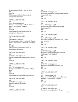 CAT207 
 
de ferro tendo ao fundo a serra do Alvão.
PT
Cx. 020
Título, data e local atribuído através de
anotações no documento.
AMVR/ALM/D/B/08/3025
s/d
(85 x 116 mm); papel; p/b.
Fotografia da construção da Ponte Metálica
sobre o rio Corgo em Vila Real.
PT
Cx. 020
Título, data e local atribuído através de
anotações no documento.
AMVR/ALM/D/B/08/3029
s/d
(94 x 64 mm); papel; p/b.
Fotografia da casa onde viveu Camilo Castelo
Branco, em Vilarinho de Samardã - Vila Real.
PT
Cx. 020
Título, data e local atribuído através de
anotações no documento.
AMVR/ALM/D/B/08/3033
s/d
(176 x 235 mm); papel; p/b.
Fotografia da serra do Marão, coberta de neve.
PT
Cx. 020
AMVR/ALM/D/B/08/3036
s/d
(88 x 139 mm); papel; p/b.
Fotografia do edifício do Seminário de Vila
Real.
PT
Cx. 020
Título, data e local atribuído pelo Arquivista.
AMVR/ALM/D/B/08/3052
s/d
(129 x 180 mm); papel; p/b.
Fotografia parcial de Coimbra.
PT
Cx. 020
AMVR/ALM/D/B/08/3054
s/d
(179 x 238 mm); papel; p/b.
Fotografia de vista parcial da Avenida Carvalho
Araújo, Vila Real.
PT
Cx. 020
AMVR/ALM/D/B/08/3055
s/d
(83 x 138 mm); papel; p/b.
Inauguração da Colónia balnear de Gala,
Figueira da Foz.
PT
Cx. 020
AMVR/ALM/D/B/08/3080
s/d
(83 x 122 mm); papel; p/b.
Fotografia de vista parcial de Vila Real - Bairro
dos Ferreiros.
PT
Cx. 021
AMVR/ALM/D/B/08/3082
s/d
(120 x 75 mm); papel; p/b.
Fotografia de fonte no santuário de Nossa
Senhora da Pena; Vila Real.
PT
Cx. 021
AMVR/ALM/D/B/08/3083
s/d
(109 x 160 mm); papel; p/b.
Fotografia de vista parcial de Vila Real.
PT
Cx. 021
AMVR/ALM/D/B/08/3087
s/d
(84 x 114 mm); papel; p/b.
Vista parcial de Vila Real, zona do Bairro dos
Ferreiros e futuro Parque Florestal.
PT
Cx. 021
AMVR/ALM/D/B/08/3089
s/d
(118 x 169 mm); papel; p/b.
Fotografia de um aspeto do rio Corgo.
 