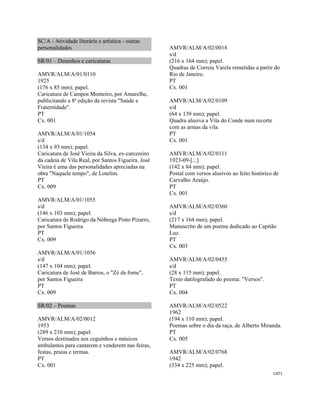CAT1 
 
SC/A - Atividade literária e artística - outras
personalidades
SR/01 – Desenhos e caricaturas
AMVR/ALM/A/01/0110
1925
(176 x 85 mm); papel.
Caricatura de Campos Monteiro, por Amarelhe,
publicitando a 8ª edição da revista "Saúde e
Fraternidade".
PT
Cx. 001
AMVR/ALM/A/01/1054
s/d
(134 x 93 mm); papel.
Caricatura de José Vieira da Silva, ex-carcereiro
da cadeia de Vila Real, por Santos Figueira. José
Vieira é uma das personalidades apreciadas na
obra "Naquele tempo", de Lotelim.
PT
Cx. 009
AMVR/ALM/A/01/1055
s/d
(146 x 103 mm); papel.
Caricatura de Rodrigo da Nóbrega Pinto Pizarro,
por Santos Figueira.
PT
Cx. 009
AMVR/ALM/A/01/1056
s/d
(147 x 104 mm); papel.
Caricatura de José de Barros, o "Zé da fome",
por Santos Figueira
PT
Cx. 009
SR/02 – Poemas
AMVR/ALM/A/02/0012
1953
(289 x 210 mm); papel.
Versos destinados aos ceguinhos e músicos
ambulantes para cantarem e venderem nas feiras,
festas, praias e termas.
PT
Cx. 001
AMVR/ALM/A/02/0018
s/d
(216 x 164 mm); papel.
Quadras de Correia Varela remetidas a partir do
Rio de Janeiro.
PT
Cx. 001
AMVR/ALM/A/02/0109
s/d
(64 x 139 mm); papel.
Quadra alusiva a Vila do Conde num recorte
com as armas da vila.
PT
Cx. 001
AMVR/ALM/A/02/0111
1923-09-[...]
(142 x 84 mm); papel.
Postal com versos alusivos ao feito histórico de
Carvalho Araújo.
PT
Cx. 001
AMVR/ALM/A/02/0360
s/d
(217 x 164 mm); papel.
Manuscrito de um poema dedicado ao Capitão
Luz.
PT
Cx. 003
AMVR/ALM/A/02/0455
s/d
(28 x 115 mm); papel.
Texto datilografado do poema: "Versos".
PT
Cx. 004
AMVR/ALM/A/02/0522
1962
(194 x 110 mm); papel.
Poemas sobre o dia da raça, de Alberto Miranda.
PT
Cx. 005
AMVR/ALM/A/02/0768
1942
(334 x 225 mm); papel.
 