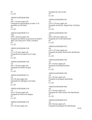 CAT208 
 
PT
Cx. 021
AMVR/ALM/D/B/08/3094
s/d
(84 x 114 mm); papel; p/b.
Fotografia de representação no teatro 1º de
dezembro em Vila Real.
PT
Cx. 021
AMVR/ALM/D/B/08/3112
1961
(100 x 144 mm); papel; p/b.
Fotografia do edifício no gaveto da Avenida D.
Dinis com a Rua de St.ª Sofia; Vila Real.
PT
Cx. 021
AMVR/ALM/D/B/08/3120
s/d
(117 x 93 mm); papel; p/b.
Fotografia de um aspeto do rio Corgo.
PT
Cx. 021
AMVR/ALM/D/B/08/3148
s/d
(86 x 118 mm); papel; p/b.
Fotografia de moinho de água.
PT
Cx. 021
AMVR/ALM/D/B/08/3151
s/d
(59 x 86 mm); papel; p/b.
Fotografia de carRuagem com tropas.
PT
Cx. 021
AMVR/ALM/D/B/08/3154
s/d
(114 x 78 mm); papel; p/b.
Fotografia de nicho com imagem.
PT
Cx. 021
AMVR/ALM/D/B/08/3176
s/d
(32 x 43 mm); papel; p/b.
Fotografia de uma nevada.
PT
Cx. 021
AMVR/ALM/D/B/08/3181
s/d
(129 x 179 mm); papel; p/b.
Fotografia da Rua Dr. Augusto Rua; Vila Real.
PT
Cx. 021
AMVR/ALM/D/B/08/3190
s/d
(168 x 228 mm), papel; p/b.
Fotografia de rio não identificado.
PT
Cx. 021
AMVR/ALM/D/B/08/3192
s/d
(101 x 147 mm); papel; p/b.
Fotografia de parque florestal não identificado.
PT
Cx. 021
AMVR/ALM/D/B/08/3196
s/d
(91 x 63 mm); papel; p/b.
Fotografia de portada de janela.
PT
Cx. 021
AMVR/ALM/D/B/08/3199
s/d
(61 x 92 mm); papel; p/b.
Fotografia de paisagem identificada.
PT
Cx. 021
AMVR/ALM/D/B/08/3206
s/d
(37 x 45 mm), papel; p/b.
Fotografia de vinha socalcos não Identificada.
PT
Cx. 021
AMVR/ALM/D/B/08/3210
s/d
(60 x 86 mm); papel; p/b.
Fotografia de paisagem não Identificada.
 