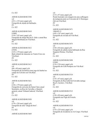CAT210 
 
Cx. 022
AMVR/ALM/D/B/08/3394
s/d
(231 x 155 mm); papel; p/b.
Fotografia de alçado de habitação.
PT
Cx. 022
AMVR/ALM/D/B/08/3410
[1900]
(134 x 183 mm); papel; p/b.
Fotografia da antiga Rua de S. João e catual Rua
Miguel Bombarda em Vila Real.
PT
Cx. 022
AMVR/ALM/D/B/08/3412
[1920]
(119 x 179 mm); papel; p/b.
Baile infantil de máscaras no Teatro Circo em
Vila Real.
PT
Cx. 022
AMVR/ALM/D/B/08/3413
s/d
(86 x 89 mm); papel; p/b.
Fotografia da assistência num jogo de futebol no
campo do Calvário em Vila Real.
PT
Cx. 022
AMVR/ALM/D/B/08/3421
s/d
(130 x 179 mm); papel; p/b.
Fotografia do convento de Santa Clara catual
Seminário, na Rua do Carvalho, e Quartel-
general, catual Tribunal Judicial; Vila Real.
PT
Cx. 022
AMVR/ALM/D/B/08/3438
s/d
(178 x 236 mm); papel; p/b.
Fotografia de uma "chega de bois".
PT
Cx. 022
AMVR/ALM/D/B/08/3469
s/d
(115 x 87 mm); papel; p/b.
Postal ilustrado com imagem de uma carRuagem
da malaposta junto ao Convento de S. Domingos
(Sé) em Vila Real.
PT
Cx. 022
AMVR/ALM/D/B/08/3471
1960-02-11
(105 x 147 mm); papel; p/b.
Fotografia de nevada em Vila Real.
PT
Cx. 022
AMVR/ALM/D/B/08/3475
s/d
(134 x 64 mm); papel; p/b.
Fotografia de adufas numa habitação da Rua
Sargento Pelotas, Vila Real.
PT
Cx. 022
AMVR/ALM/D/B/08/3498
[1948]
(178 x 236 mm); papel; p/b.
Fotografia do Café Pompeia em Vila Real.
PT
Cx. 022
AMVR/ALM/D/B/08/3510
s/d
(135 x 87 mm); papel; p/b.
Fotografia da Rua Isabel de Carvalho (antiga
Rua S. Jacinto) ; Vila Real.
PT
Cx. 022
AMVR/ALM/D/B/08/3512
s/d
(138 x 88 mm); papel; p/b.
Fotografia nas Figas de Ermelo.
PT
Cx. 022
AMVR/ALM/D/B/08/3518
s/d
(175 x 235 mm); papel; p/b.
Fotografia de lavadeiras no rio Corgo; Vila Real
PT
 