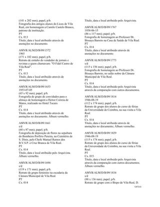 CAT213 
 
(141 x 202 mm); papel; p/b.
Fotografia dos antigos alunos do Liceu de Vila
Real, em homenagem a Camilo Castelo Branco,
patrono da instituição.
PT
Cx. 013
Título, data e local atribuído através de
anotações no documento.
AMVR/ALM/D/B/09/1572
1965
(171 x 102 mm); papel; p/b.
Retrato de estúdio do vendedor de jornais e
revistas a quem chamavam: "O Fidel Castro de
Vila Real".
PT
Cx. 013
Título, data e local atribuído através de
anotações no documento.
AMVR/ALM/D/B/09/1653
1953-07-05
(65 x 92 mm); papel; p/b.
Fotografia de grupo de convidados para o
almoço de homenagem a Heitor Correia de
Matos, realizado no Hotel Tocaio.
PT
Cx. 014
Título, data e local atribuído através de
anotações no documento. Álbum vermelho.
AMVR/ALM/D/B/09/1661
s/d
(60 x 87 mm); papel; p/b.
Fotografia de deposição de flores na sepultura
do Bombeiro Porfírio Pereira, no Cemitério de
S. Dinis, pelo Chefe Manuel Ramos dos
B.V.S.P. e Cruz Branca de Vila Real.
PT
Cx. 014
Título, data e local atribuído pelo Arquivista.
Álbum vermelho.
AMVR/ALM/D/B/09/1694
s/d
(119 x 171 mm); papel; p/b.
Retrato de grupo feminino na escadaria da
Câmara Municipal de Vila Real.
PT
Cx. 014
Título, data e local atribuído pelo Arquivista.
AMVR/ALM/D/B/09/1767
1958-06-15
(86 x 117 mm); papel; p/b.
Fotografia de homenagem ao Professor Dr.
Bissaya Barreto na Casa de Saúde de Vila Real.
PT
Cx. 014
Título, data e local atribuído através de
anotações no documento.
AMVR/ALM/D/B/09/1773
s/d
(115 x 156 mm); papel; p/b.
Fotografia de homenagem ao Professor Dr.
Bissaya Barreto, no salão nobre da Câmara
Municipal de Vila Real.
PT
Cx. 014
Título, data e local atribuído pelo Arquivista
através da comparação com outros documentos.
AMVR/ALM/D/B/09/1814
1946-08-19
(112 x 174 mm); papel; p/b.
Retrato de grupo dos alunos do curso de férias
da Universidade de Coimbra, na sua visita a Vila
Real.
PT
Cx. 014
Título, data e local atribuído através de
anotações no documento; Álbum vermelho.
AMVR/ALM/D/B/09/1829
1946-08-19
(115 x 174 mm); papel; p/b.
Retrato de grupo dos alunos do curso de férias
da Universidade de Coimbra, na sua visita a Vila
Real.
PT
Cx. 015
Título, data e local atribuído pelo Arquivista
através da comparação com outros documentos;
Álbum vermelho.
AMVR/ALM/D/B/09/1834
s/d
(88 x 136 mm); papel; p/b.
Retrato de grupo com o Bispo de Vila Real, D.
 