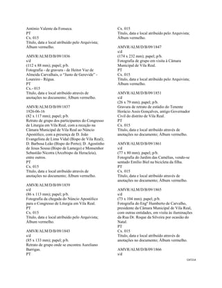 CAT214 
 
António Valente da Fonseca.
PT
Cx. 015
Título, data e local atribuído pelo Arquivista;
Álbum vermelho.
AMVR/ALM/D/B/09/1836
s/d
(112 x 88 mm); papel; p/b.
Fotografia - de gravura - de Heitor Vaz de
Almeida Carvalhais, o “Justo de Gerevide” -
Loureiro - Régua.
PT
Cx.- 015
Título, data e local atribuído através de
anotações no documento; Álbum vermelho.
AMVR/ALM/D/B/09/1837
1926-06-16
(82 x 117 mm); papel; p/b.
Retrato de grupo dos participantes do Congresso
de Liturgia em Vila Real, com a receção na
Câmara Municipal de Vila Real ao Núncio
Apostólico, com a presença de D. João
Evangelista de Lima Vidal (Bispo de Vila Real);
D. Barbosa Leão (Bispo do Porto); D. Agostinho
de Jesus Sousa (Bispo de Lamego) e Monsenhor
Sebastião Nicotra (Arcebispo da Heracleia),
entre outros.
PT
Cx. 015
Título, data e local atribuído através de
anotações no documento; Álbum vermelho.
AMVR/ALM/D/B/09/1839
s/d
(86 x 113 mm); papel; p/b.
Fotografia da chegada do Núncio Apostólico
para o Congresso de Liturgia em Vila Real.
PT
Cx. 015
Título, data e local atribuído pelo Arquivista;
Álbum vermelho.
AMVR/ALM/D/B/09/1843
s/d
(85 x 133 mm); papel; p/b.
Retrato de grupo onde se encontra Aureliano
Barrigas.
PT
Cx. 015
Título, data e local atribuído pelo Arquivista;
Álbum vermelho.
AMVR/ALM/D/B/09/1847
s/d
(174 x 232 mm); papel; p/b.
Fotografia de grupo em visita à Câmara
Municipal de Vila Real.
PT
Cx. 015
Título, data e local atribuído pelo Arquivista;
Álbum vermelho.
AMVR/ALM/D/B/09/1851
s/d
(26 x 79 mm); papel; p/b.
Gravura de retrato de estúdio do Tenente
Horácio Assis Gonçalves, antigo Governador
Civil do distrito de Vila Real.
PT
Cx. 015
Título, data e local atribuído através de
anotações no documento; Álbum vermelho.
AMVR/ALM/D/B/09/1861
s/d
(77 x 80 mm); papel; p/b.
Fotografia do Jardim das Camélias, vendo-se
sentado Emílio Biel na bicicleta da filha.
PT
Cx. 015
Título, data e local atribuído através de
anotações no documento; Álbum vermelho.
AMVR/ALM/D/B/09/1865
s/d
(73 x 104 mm); papel; p/b.
Fotografia do Engº Humberto de Carvalho,
presidente da Câmara Municipal de Vila Real,
com outras entidades, em visita às iluminações
da Rua Dr. Roque da Silveira por ocasião do
Natal.
PT
Cx. 015
Título, data e local atribuído através de
anotações no documento; Álbum vermelho.
AMVR/ALM/D/B/09/1866
s/d
 