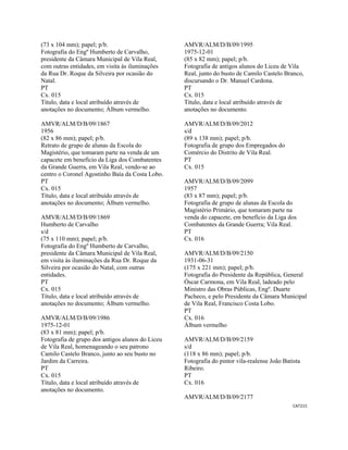 CAT215 
 
(73 x 104 mm); papel; p/b.
Fotografia do Engº Humberto de Carvalho,
presidente da Câmara Municipal de Vila Real,
com outras entidades, em visita às iluminações
da Rua Dr. Roque da Silveira por ocasião do
Natal.
PT
Cx. 015
Título, data e local atribuído através de
anotações no documento; Álbum vermelho.
AMVR/ALM/D/B/09/1867
1956
(82 x 86 mm); papel; p/b.
Retrato de grupo de alunas da Escola do
Magistério, que tomaram parte na venda de um
capacete em benefício da Liga dos Combatentes
da Grande Guerra, em Vila Real, vendo-se ao
centro o Coronel Agostinho Baía da Costa Lobo.
PT
Cx. 015
Título, data e local atribuído através de
anotações no documento; Álbum vermelho.
AMVR/ALM/D/B/09/1869
Humberto de Carvalho
s/d
(75 x 110 mm); papel; p/b.
Fotografia do Engº Humberto de Carvalho,
presidente da Câmara Municipal de Vila Real,
em visita às iluminações da Rua Dr. Roque da
Silveira por ocasião do Natal, com outras
entidades.
PT
Cx. 015
Título, data e local atribuído através de
anotações no documento; Álbum vermelho.
AMVR/ALM/D/B/09/1986
1975-12-01
(83 x 81 mm); papel; p/b.
Fotografia de grupo dos antigos alunos do Liceu
de Vila Real, homenageando o seu patrono
Camilo Castelo Branco, junto ao seu busto no
Jardim da Carreira.
PT
Cx. 015
Título, data e local atribuído através de
anotações no documento.
AMVR/ALM/D/B/09/1995
1975-12-01
(85 x 82 mm); papel; p/b.
Fotografia de antigos alunos do Liceu de Vila
Real, junto do busto de Camilo Castelo Branco,
discursando o Dr. Manuel Cardona.
PT
Cx. 015
Título, data e local atribuído através de
anotações no documento.
AMVR/ALM/D/B/09/2012
s/d
(89 x 138 mm); papel; p/b.
Fotografia de grupo dos Empregados do
Comércio do Distrito de Vila Real.
PT
Cx. 015
AMVR/ALM/D/B/09/2099
1957
(83 x 87 mm); papel; p/b.
Fotografia de grupo de alunas da Escola do
Magistério Primário, que tomaram parte na
venda do capacete, em benefício da Liga dos
Combatentes da Grande Guerra; Vila Real.
PT
Cx. 016
AMVR/ALM/D/B/09/2150
1931-06-31
(175 x 221 mm); papel; p/b.
Fotografia do Presidente da República, General
Óscar Carmona, em Vila Real, ladeado pelo
Ministro das Obras Públicas, Engº. Duarte
Pacheco, e pelo Presidente da Câmara Municipal
de Vila Real, Francisco Costa Lobo.
PT
Cx. 016
Álbum vermelho
AMVR/ALM/D/B/09/2159
s/d
(118 x 86 mm); papel; p/b.
Fotografia do pintor vila-realense João Batista
Ribeiro.
PT
Cx. 016
AMVR/ALM/D/B/09/2177
 