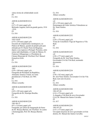 CAT217 
 
várias récitas de solidariedade social.
PT
Cx. 016
AMVR/ALM/D/B/09/2214
s/d
(117 x 91 mm); papel; p/b.
Belizardo Augusto, herói da grande guerra, 1914
-1918.
PT
Cx. 016
AMVR/ALM/D/B/09/2238
1955-10-05
(173 x 239 mm); papel; p/b.
Encontro de simpatizantes monárquicos, no
Palácio de Mateus, quando do périplo pelo país
efetuado por D. Duarte Nuno de Bragança,
depois o seu regresso a Portugal. Presentes, entre
outras individualidades, o Conde de Mateus, D.
Francisco Albuquerque e o Presidente da
Câmara Municipal de Vila Real, Prof. Manuel
Gonçalves Grilo.
PT
Cx. 016
AMVR/ALM/D/B/09/2243
1965
(239 x 160 mm); papel; p/b.
Fotografia do Presidente da República,
Almirante Américo Tomás, na visita
presidencial a Vila Real, em 1965.
PT
Cx. 016
Álbum vermelho
AMVR/ALM/D/B/09/2249
s/d
(165 x 105 mm); papel; p/b.
Fotografia do Dr. Henrique Botelho.
PT
Cx. 016
AMVR/ALM/D/B/09/2250
1961-06-12
(87 x 114 mm); papel; p/b.
Fotografia, por altura da inauguração do busto
do Dr. Bissaya Barreto, em Vila Real. Ao centro
o homenageado, Prof. Dr. Bissaya Barreto.
PT
Cx. 016
Álbum vermelho
AMVR/ALM/D/B/09/2251
s/d
(85 x 128 mm); papel; p/b.
Homenagem da União Artística Vilarealense ao
Dr. Nuno Simões.
PT
Cx. 016
AMVR/ALM/D/B/09/2252
s/d
(129 x 178 mm); papel; p/b.
Visita do Conselheiro Trigo de Negreiros a Vila
Real.
PT
Cx. 016
AMVR/ALM/D/B/09/2253
s/d
(126 x 177 mm); papel; p/b.
Fotografia do Dr. José Nuno Simões,
Governador Civil de Vila Real, assinando
documento.
PT
Cx. 016
AMVR/ALM/D/B/09/2254
s/d
(130 x 162 mm); papel; p/b.
Dr. José Nuno Simões, Governador Civil de Vila
Real, num auto de posse.
PT
Cx. 016
Álbum vermelho
AMVR/ALM/D/B/09/2288
1961-07-24
(114 x 174 mm); papel; p/b.
A chegada a Vila Real do novo Governador
Civil, Dr. Manuel dos Santos Carvalho.
PT
Cx. 017
AMVR/ALM/D/B/09/2291
1961-07-24
(115 x 173 mm); papel; p/b.
Um aspeto da posse do novo governador civil do
distrito, Dr. Manuel dos Santos Carvalho.
 