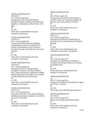 CAT220 
 
AMVR/ALM/D/B/09/2919
1958-05-22
(91 x 89 mm); papel; p/b.
Fotografia da visita eleitoral do General
Humberto Delgado, candidato à Presidência da
República, à entrada para o Hotel Tocaio; Vila
Real.
PT
Cx. 020
Título, data e local atribuído através de
anotações no documento.
AMVR/ALM/D/B/09/2922
1958-05-22
(85 x 115 mm); papel; p/b.
Fotografia do General Humberto Delgado
acompanhado de alunos da Academia Vila-
realense encaminhando-se para a estátua a
Carvalho de Araújo, onde depositou uma coroa
de flores.
PT
Cx. 020
Título, data e local atribuído através de
anotações no documento.
AMVR/ALM/D/B/09/2928
1961-06-12
(99 x 142 mm); papel; p/b.
Fotografia do Prof. Dr. Bissaya Barreto,
entregando ao Ministro das Obras Públicas,
Engº. Arantes de Oliveira, o diploma de cidadão
honorário da cidade de Vila Real, em cerimónia
no Salão Nobre da Câmara Municipal.
PT
Cx. 020
Título, data e local atribuído através de
anotações no documento.
AMVR/ALM/D/B/09/2931
1907-07-14
(84 x 114 mm); papel; p/b.
Fotografia na Rua de S. João, hoje Rua Miguel
Bombarda, decorada por ocasião da visita do Rei
D. Carlos I a Vila Real.
PT
Cx. 020
Título, data e local atribuído através de
anotações no documento.
AMVR/ALM/D/B/09/2933
s/d
(59 x 85 mm); papel; p/b.
Fotografia de uma alegoria de homenagem a
Carvalho Araújo, na varanda da residência de
Manuel Lima, na Rua Direita; Vila Real.
PT
Cx. 020
Título, data e local atribuído através de
anotações no documento.
AMVR/ALM/D/B/09/2935
1967-12-31
(118 x 85 mm); papel; p/b.
Fotografia de Achilles de Almeida junto ao
busto de Camilo Castelo Branco em S. Miguel
de Seide.
PT
Cx. 020
Título, data e local atribuído através de
anotações no documento; 2 fotografias.
AMVR/ALM/D/B/09/2938
s/d
(112 x 56 mm); papel; p/b.
Fotografia do comandante dos Bombeiros
Voluntários de Salvação Publica de Vila Real.,
Comandante Neto.
PT
Cx. 020
Título, data e local atribuído através de
anotações no documento.
AMVR/ALM/D/B/09/2941
s/d
(109 x 75 mm); papel; p/b.
Fotografia de Achilles de Almeida junto à Igreja
de S. Pedro - Vila Real
PT
Cx. 020
Título, data e local atribuído pelo Arquivista.
AMVR/ALM/D/B/09/2943
1912-10-20
(88 x 118 mm); papel; p/b.
Retrato de um grupo passeando em Sintra
PT
Cx. 020
Título, data e local atribuído através de
anotações no documento.
 