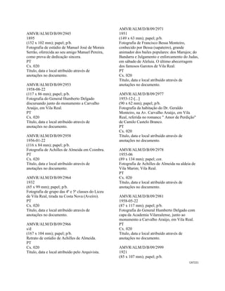 CAT221 
 
AMVR/ALM/D/B/09/2945
1895
(152 x 102 mm); papel; p/b.
Fotografia de estúdio de Manuel José de Morais
Serrão, oferecida ao seu amigo Manuel Pereira,
como prova de dedicação sincera.
PT
Cx. 020
Título, data e local atribuído através de
anotações no documento.
AMVR/ALM/D/B/09/2953
1958-08-22
(117 x 86 mm); papel; p/b.
Fotografia do General Humberto Delgado
discursando junto do monumento a Carvalho
Araújo, em Vila Real.
PT
Cx. 020
Título, data e local atribuído através de
anotações no documento.
AMVR/ALM/D/B/09/2958
1956-01-22
(116 x 84 mm); papel; p/b.
Fotografia de Achilles de Almeida em Coimbra.
PT
Cx. 020
Título, data e local atribuído através de
anotações no documento.
AMVR/ALM/D/B/09/2964
1932
(65 x 99 mm); papel; p/b.
Fotografia de grupo das 4ª e 5ª classes do Liceu
de Vila Real, tirada na Costa Nova (Aveiro).
PT
Cx. 020
Título, data e local atribuído através de
anotações no documento.
AMVR/ALM/D/B/09/2966
s/d
(167 x 104 mm); papel; p/b.
Retrato de estúdio de Achilles de Almeida.
PT
Cx. 020
Título, data e local atribuído pelo Arquivista.
AMVR/ALM/D/B/09/2971
1951
(149 x 63 mm); papel; p/b.
Fotografia de Francisco Bessa Monteiro,
conhecido por Bessa (sapateiro), grande
animador dos bailes populares: dos Marujos; do
Bandarra e Julgamento e enforcamento do Judas,
em sábado de Aleluia. O último abecerragem
dos famosos Garotos de Vila Real.
PT
Cx. 020
Título, data e local atribuído através de
anotações no documento.
AMVR/ALM/D/B/09/2977
1953-12-[...]
(90 x 62 mm); papel; p/b.
Fotografia da habitação do Dr. Geraldo
Monteiro, na Av. Carvalho Araújo, em Vila
Real, referida no romance " Amor de Perdição"
de Camilo Castelo Branco.
PT
Cx. 020
Título, data e local atribuído através de
anotações no documento.
AMVR/ALM/D/B/09/2978
1955-06
(89 x 134 mm); papel; cor.
Fotografia de Achilles de Almeida na aldeia de
Vila Marim; Vila Real.
PT
Cx. 020
Título, data e local atribuído através de
anotações no documento.
AMVR/ALM/D/B/09/2981
1958-05-22
(87 x 117 mm); papel; p/b.
Fotografia do General Humberto Delgado com
capa da Academia Vilarealense, junto ao
monumento a Carvalho Araújo, em Vila Real.
PT
Cx. 020
Título, data e local atribuído através de
anotações no documento.
AMVR/ALM/D/B/09/2999
1921
(85 x 107 mm); papel; p/b.
 