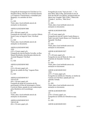 CAT222 
 
Fotografia de homenagem de Vila Real ao Cor.
Desidério Bessa, falecido em Vila Real durante
o I Congresso Transmontano e trasladado para
Bragança, via caminhos de ferro.
PT
Cx. 020
Título, data e local atribuído através de
anotações no documento.
AMVR/ALM/D/B/09/3000
s/d
(69 x 100 mm); papel; p/b.
Fotografia da casa onde viveu o escritor Alberto
Sousa Costa, no largo do Trem; Vila Real.
PT
Cx. 020
Título, data e local atribuído através de
anotações no documento.
AMVR/ALM/D/B/09/3002
1959
(125 x 91mm); papel; p/b.
Fotografia da casa da família Carvalho, na Rua
Miguel Bombarda, demolida para abertura da
Avenida Marginal; Vila Real.
PT
Cx. 020
AMVR/ALM/D/B/09/3003
s/d
(116 x 86 mm); papel; p/b.
Retrato de estúdio do Eng.º Augusto Pinto.
PT
Cx. 020
AMVR/ALM/D/B/09/3017
1953-07-05
(89 x 138 mm); papel; p/b.
Fotografia de grupo de escuteiros da Sé,
participando na festa de homenagem a Heitor
Correia de Matos, quando da sua condecoração
pelos Bombeiros do Luxemburgo.
PT
Cx. 020
Título, data e local atribuído através de
anotações no documento.
AMVR/ALM/D/B/09/3019
1963-01-06
(86 x 136 mm); papel; p/b.
Fotografia da revista "Aqui pra nós!...", "As
duas Bilas" Bila Velha, apresentada no dia de
festa dos BVSP Cruz Branca, protagonizada por
Maria José Trindade "Bila Velha" e Maria das
Virtudes C. da Silva., "Bila Nova".
PT
Cx. 020
Título, data e local atribuído através de
anotações no documento.
AMVR/ALM/D/B/09/3026
s/d
(72 x 83 mm); papel; p/b.
Fotografia da casa de Camilo Castelo Branco e
Padre Azevedo Castelo Branco em Vilarinho de
Samardã; Vila Real.
PT
Cx. 020
Título, data e local atribuído através de
anotações no documento.
AMVR/ALM/D/B/09/3027
s/d
(73 x 84 mm); papel; p/b.
Fotografia da casa de Maria do Adro, em
Vilarinho de Samardã; Vila Real.
PT
Cx. 020
Título, data e local atribuído através de
anotações no documento.
AMVR/ALM/D/B/09/3032
1964
(107 x 73 mm); papel; p/b.
Fotografia de Achilles de Almeida, no Jardim da
Carreira em Vila Real, captada pelo seu
sobrinho Arlindo.
PT
Cx. 020
Título, data e local atribuído através de
anotações no documento.
AMVR/ALM/D/B/09/3051
s/d
(210 x 131mm); papel; cor.
Fotografia de Achilles de Almeida na caça.
PT
Cx. 020
AMVR/ALM/D/B/09/3053
 
