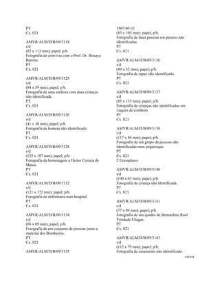 CAT224 
 
PT
Cx. 021
AMVR/ALM/D/B/09/3118
s/d
(82 x 113 mm); papel; p/b.
Fotografia de convívio com o Prof. Dr. Bissaya
Barreto.
PT
Cx. 021
AMVR/ALM/D/B/09/3125
s/d
(84 x 59 mm); papel; p/b.
Fotografia de uma senhora com duas crianças
não identificada.
PT
Cx. 021
AMVR/ALM/D/B/09/3126
s/d
(41 x 30 mm); papel; p/b.
Fotografia de homem não identificado.
PT
Cx. 021
AMVR/ALM/D/B/09/3128
s/d
(125 x 187 mm); papel; p/b.
Fotografia da homenagem a Heitor Correia de
Matos.
PT
Cx. 021
AMVR/ALM/D/B/09/3132
s/d
(121 x 172 mm); papel; p/b.
Fotografia de enfermaria num hospital.
PT
Cx. 021
AMVR/ALM/D/B/09/3134
s/d
(86 x 69 mm); papel; p/b.
Fotografia de um conjunto de pessoas junto a
material dos Bombeiros.
PT
Cx. 021
AMVR/ALM/D/B/09/3135
1907-05-11
(83 x 105 mm); papel; p/b.
Fotografia de duas pessoas em passeio não
identificadas.
PT
Cx. 021
AMVR/ALM/D/B/09/3136
s/d
(80 x 52 mm); papel; p/b.
Fotografia de rapaz não identificado.
PT
Cx. 021
AMVR/ALM/D/B/09/3137
s/d
(85 x 115 mm); papel; p/b.
Fotografia de crianças não identificadas em
viagem de comboio.
PT
Cx. 021
AMVR/ALM/D/B/09/3138
s/d
(117 x 86 mm); papel; p/b.
Fotografia de um grupo de pessoas não
identificadas num piquenique.
PT
Cx. 021
2 Exemplares
AMVR/ALM/D/B/09/3140
s/d
(100 x 63 mm); papel; p/b.
Fotografia de criança não identificada.
PT
Cx. 021
AMVR/ALM/D/B/09/3141
s/d
(77 x 94 mm); papel; p/b.
Fotografia de um quadro de Bernardino Raul
Trindade Chagas.
PT
Cx. 021
AMVR/ALM/D/B/09/3143
s/d
(115 x 79 mm); papel; p/b.
Fotografia de casamento não identificado.
 