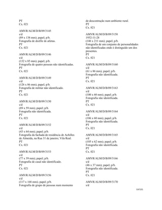 CAT225 
 
PT
Cx. 021
AMVR/ALM/D/B/09/3145
s/d
(89 x 138 mm); papel; p/b.
Fotografia de desfile de atletas.
PT
Cx. 021
AMVR/ALM/D/B/09/3146
s/d
(132 x 85 mm); papel; p/b.
Fotografia de quatro pessoas não identificadas.
PT
Cx. 021
AMVR/ALM/D/B/09/3149
s/d
(126 x 86 mm); papel; p/b.
Fotografia de militar não identificado.
PT
Cx. 021
AMVR/ALM/D/B/09/3150
s/d
(89 x 59 mm); papel; p/b.
Fotografia não identificada.
PT
Cx. 021
AMVR/ALM/D/B/09/3152
s/d
(43 x 64 mm); papel; p/b.
Fotografia da fachada de residência de Achilles
de Almeida, na Rua 31 de janeiro; Vila Real.
PT
Cx. 021
AMVR/ALM/D/B/09/3153
s/d
(77 x 39 mm); papel; p/b.
Fotografia de casal não identificado.
PT
Cx. 021
AMVR/ALM/D/B/09/3156
s/d
(117 x 168 mm); papel; p/b.
Fotografia de grupo de pessoas num momento
de descontração num ambiente rural.
PT
Cx. 021
AMVR/ALM/D/B/09/3158
1952-11-28
(146 x 211 mm); papel; p/b.
Fotografia de um conjunto de personalidades
não identificadas onde é distinguido um dos
presentes.
PT
Cx. 021
AMVR/ALM/D/B/09/3160
s/d
(61 x 86 mm); papel; p/b.
Fotografia não identificada.
PT
Cx. 021
AMVR/ALM/D/B/09/3163
s/d
(100 x 60 mm); papel; p/b.
Fotografia não identificada.
PT
Cx. 021
AMVR/ALM/D/B/09/3164
s/d
(106 x 60 mm); papel; p/b.
Fotografia não identificada.
PT
Cx. 021
AMVR/ALM/D/B/09/3165
s/d
(105 x 62 mm); papel; p/b.
Fotografia não identificada.
PT
Cx. 021
AMVR/ALM/D/B/09/3166
s/d
(46 x 37 mm); papel; p/b.
Fotografia não identificada.
PT
Cx. 021
AMVR/ALM/D/B/09/3170
s/d
 