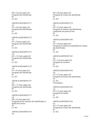 CAT226 
 
(40 x 32 mm); papel; p/b.
Fotografia não identificada.
PT
Cx. 021
AMVR/ALM/D/B/09/3171
s/d
(31 x 43 mm); papel; p/b.
Fotografia não identificadas.
PT
Cx. 021
AMVR/ALM/D/B/09/3172
s/d
(37 x 34 mm); papel; p/b.
Fotografia não identificada.
PT
Cx. 021
AMVR/ALM/D/B/09/3173
s/d
(65 x 113 mm); papel; p/b.
Fotografia não identificada.
PT
Cx. 021
AMVR/ALM/D/B/09/3174
s/d
(37 x 47 mm); papel; p/b.
Fotografia não identificada.
PT
Cx. 021
AMVR/ALM/D/B/09/3175
s/d
(86 x 117 mm); papel; p/b.
Fotografia não identificada.
PT
Cx. 021
AMVR/ALM/D/B/09/3177
s/d
(48 x 33 mm); papel; p/b.
Fotografia de três senhoras não identificadas no
Jardim da Carreira.
PT
Cx. 021
AMVR/ALM/D/B/09/3178
s/d
(86 x 60 mm); papel; p/b.
Fotografia de criança não identificada.
PT
Cx. 021
AMVR/ALM/D/B/09/3179
s/d
(43 x 55 mm); papel; p/b.
Fotografia de senhora, não Identificada,
conduzindo uma junta de bois.
PT
Cx. 021
AMVR/ALM/D/B/09/3180
s/d
(35 x 45 mm); papel; p/b.
Fotografia de senhora acompanhada de crianças
não identificadas.
PT
Cx. 021
AMVR/ALM/D/B/09/3183
s/d
(79 x 110 mm); papel; p/b.
Fotografia de escultura.
PT
Cx. 021
AMVR/ALM/D/B/09/3184
s/d
(33 x 27 mm); papel; p/b.
Fotografia de homem não identificado.
PT
Cx. 021
9 Exemplares
AMVR/ALM/D/B/09/3185
s/d
(59 x 91 mm); papel; p/b.
Fotografia de estúdio.
PT
Cx. 021
AMVR/ALM/D/B/09/3186
s/d
(82 x 57 mm); papel; p/b.
Fotografia de criança não identificada.
PT
Cx. 021
 