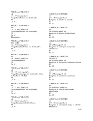 CAT227 
 
AMVR/ALM/D/B/09/3187
s/d
(37 x 47 mm); papel; p/b.
Fotografia de homem não identificado.
PT
Cx. 021
AMVR/ALM/D/B/09/3188
s/d
(34 x 31 mm); papel; p/b.
Fotografia de homem não identificado.
PT
Cx. 021
2 Exemplares
AMVR/ALM/D/B/09/3189
1938-12-28
(72 x 48 mm); papel; p/b.
Fotografia de três homens não identificados.
PT
Cx. 021
AMVR/ALM/D/B/09/3195
s/d
(60 x 90 mm); papel; p/b.
Fotografia de estúdio.
PT
Cx. 021
AMVR/ALM/D/B/09/3197
s/d
(88 x 138 mm); papel; p/b.
Fotografia de raparigas não identificadas obtida
na Rua Nova; Vila Real.
PT
Cx. 021
AMVR/ALM/D/B/09/3203
s/d
(38 x 27 mm); papel; p/b.
Fotografia de homem não identificado.
PT
Cx. 021
AMVR/ALM/D/B/09/3204
s/d
(57 x 40mm ); papel; p/b.
Fotografia de rapaz não identificado.
PT
Cx. 021
AMVR/ALM/D/B/09/3205
s/d
(115 x 71 mm); papel; p/b.
Fotografia de Achilles de Almeida.
PT
Cx. 021
AMVR/ALM/D/B/09/3207
s/d.
(45 x 35 mm); papel; p/b.
Fotografia de rapariga não identificada.
PT
Cx. 021
AMVR/ALM/D/B/09/3208
s/d
(37 x 44 mm), papel; p/b.
Fotografia de adulto com crianças não
identificados.
PT
Cx. 021
AMVR/ALM/D/B/09/3209
1916-12-20
(44 x 32 mm); papel; p/b.
Fotografia do padrinho de Achilles de Almeida.
PT
Cx. 021
AMVR/ALM/D/B/09/3211
s/d
(61 x 45 mm); papel; p/b.
Fotografia de homem não identificado.
PT
Cx. 021
AMVR/ALM/D/B/09/3215
s/d
(83 x 113 mm); papel; p/b.
Fotografia de grupo de senhoras não
identificadas.
PT
Cx. 021
AMVR/ALM/D/B/09/3218
s/d
(136 x 86 mm); papel; p/b.
Fotografia de senhora com criança ao colo não
Identificada.
 