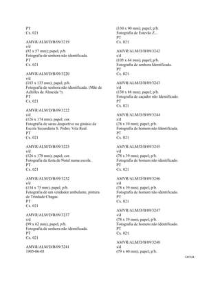 CAT228 
 
PT
Cx. 021
AMVR/ALM/D/B/09/3219
s/d
(92 x 57 mm); papel; p/b.
Fotografia de senhora não identificada.
PT
Cx. 021
AMVR/ALM/D/B/09/3220
s/d
(183 x 133 mm); papel; p/b.
Fotografia de senhora não identificada. (Mãe de
Achilles de Almeida ?)
PT
Cx. 021
AMVR/ALM/D/B/09/3222
s/d
(126 x 174 mm); papel; cor.
Fotografia de sarau desportivo no ginásio da
Escola Secundária S. Pedro; Vila Real.
PT
Cx. 021
AMVR/ALM/D/B/09/3223
s/d
(126 x 178 mm); papel; cor.
Fotografia de festa de Natal numa escola.
PT
Cx. 021
AMVR/ALM/D/B/09/3232
s/d
(134 x 75 mm); papel; p/b.
Fotografia de um vendedor ambulante, pintura
de Trindade Chagas.
PT
Cx. 021
AMVR/ALM/D/B/09/3237
s/d
(99 x 62 mm); papel; p/b.
Fotografia de senhora não identificada.
PT
Cx. 021
AMVR/ALM/D/B/09/3241
1905-06-03
(130 x 90 mm); papel; p/b.
Fotografia de Estevão Z...
PT
Cx. 021
AMVR/ALM/D/B/09/3242
s/d
(105 x 64 mm); papel; p/b.
Fotografia de senhora Identificada.
PT
Cx. 021
AMVR/ALM/D/B/09/3243
s/d
(138 x 88 mm); papel; p/b.
Fotografia de caçador não Identificado.
PT
Cx. 021
AMVR/ALM/D/B/09/3244
s/d
(78 x 39 mm); papel; p/b.
Fotografia de homem não Identificada.
PT
Cx. 021
AMVR/ALM/D/B/09/3245
s/d
(78 x 39 mm); papel; p/b.
Fotografia de homem não identificado.
PT
Cx. 021
AMVR/ALM/D/B/09/3246
s/d
(78 x 39 mm); papel; p/b.
Fotografia de homem não identificado.
PT
Cx. 021
AMVR/ALM/D/B/09/3247
s/d
(78 x 39 mm); papel; p/b.
Fotografia de homem não identificado.
PT
Cx. 021
AMVR/ALM/D/B/09/3248
s/d
(79 x 40 mm); papel; p/b.
 
