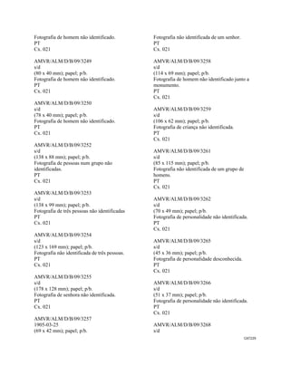 CAT229 
 
Fotografia de homem não identificado.
PT
Cx. 021
AMVR/ALM/D/B/09/3249
s/d
(80 x 40 mm); papel; p/b.
Fotografia de homem não identificado.
PT
Cx. 021
AMVR/ALM/D/B/09/3250
s/d
(78 x 40 mm); papel; p/b.
Fotografia de homem não identificado.
PT
Cx. 021
AMVR/ALM/D/B/09/3252
s/d
(138 x 88 mm); papel; p/b.
Fotografia de pessoas num grupo não
identificadas.
PT
Cx. 021
AMVR/ALM/D/B/09/3253
s/d
(138 x 99 mm); papel; p/b.
Fotografia de três pessoas não identificadas
PT
Cx. 021
AMVR/ALM/D/B/09/3254
s/d
(123 x 169 mm); papel; p/b.
Fotografia não identificada de três pessoas.
PT
Cx. 021
AMVR/ALM/D/B/09/3255
s/d
(178 x 128 mm); papel; p/b.
Fotografia de senhora não identificada.
PT
Cx. 021
AMVR/ALM/D/B/09/3257
1905-03-25
(69 x 42 mm); papel; p/b.
Fotografia não identificada de um senhor.
PT
Cx. 021
AMVR/ALM/D/B/09/3258
s/d
(114 x 69 mm); papel; p/b.
Fotografia de homem não identificado junto a
monumento.
PT
Cx. 021
AMVR/ALM/D/B/09/3259
s/d
(106 x 62 mm); papel; p/b.
Fotografia de criança não identificada.
PT
Cx. 021
AMVR/ALM/D/B/09/3261
s/d
(85 x 115 mm); papel; p/b.
Fotografia não identificada de um grupo de
homens.
PT
Cx. 021
AMVR/ALM/D/B/09/3262
s/d
(70 x 49 mm); papel; p/b.
Fotografia de personalidade não identificada.
PT
Cx. 021
AMVR/ALM/D/B/09/3265
s/d
(45 x 36 mm); papel; p/b.
Fotografia de personalidade desconhecida.
PT
Cx. 021
AMVR/ALM/D/B/09/3266
s/d
(51 x 37 mm); papel; p/b.
Fotografia de personalidade não identificada.
PT
Cx. 021
AMVR/ALM/D/B/09/3268
s/d
 