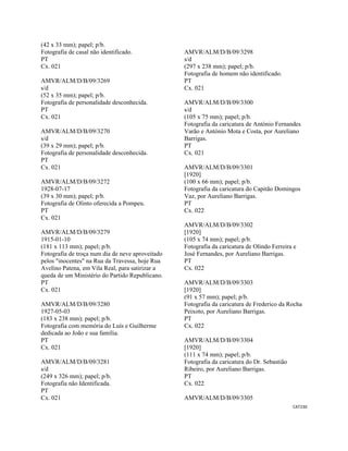 CAT230 
 
(42 x 33 mm); papel; p/b.
Fotografia de casal não identificado.
PT
Cx. 021
AMVR/ALM/D/B/09/3269
s/d
(52 x 35 mm); papel; p/b.
Fotografia de personalidade desconhecida.
PT
Cx. 021
AMVR/ALM/D/B/09/3270
s/d
(39 x 29 mm); papel; p/b.
Fotografia de personalidade desconhecida.
PT
Cx. 021
AMVR/ALM/D/B/09/3272
1928-07-17
(39 x 30 mm); papel; p/b.
Fotografia de Olinto oferecida a Pompeu.
PT
Cx. 021
AMVR/ALM/D/B/09/3279
1915-01-10
(181 x 113 mm); papel; p/b.
Fotografia de troça num dia de neve aproveitado
pelos "inocentes" na Rua da Travessa, hoje Rua
Avelino Patena, em Vila Real, para satirizar a
queda de um Ministério do Partido Republicano.
PT
Cx. 021
AMVR/ALM/D/B/09/3280
1927-05-03
(183 x 238 mm); papel; p/b.
Fotografia com memória do Luís e Guilherme
dedicada ao João e sua família.
PT
Cx. 021
AMVR/ALM/D/B/09/3281
s/d
(249 x 326 mm); papel; p/b.
Fotografia não Identificada.
PT
Cx. 021
AMVR/ALM/D/B/09/3298
s/d
(297 x 238 mm); papel; p/b.
Fotografia de homem não identificado.
PT
Cx. 021
AMVR/ALM/D/B/09/3300
s/d
(105 x 75 mm); papel; p/b.
Fotografia da caricatura de António Fernandes
Varão e António Mota e Costa, por Aureliano
Barrigas.
PT
Cx. 021
AMVR/ALM/D/B/09/3301
[1920]
(100 x 66 mm); papel; p/b.
Fotografia da caricatura do Capitão Domingos
Vaz, por Aureliano Barrigas.
PT
Cx. 022
AMVR/ALM/D/B/09/3302
[1920]
(105 x 74 mm); papel; p/b.
Fotografia da caricatura de Olindo Ferreira e
José Fernandes, por Aureliano Barrigas.
PT
Cx. 022
AMVR/ALM/D/B/09/3303
[1920]
(91 x 57 mm); papel; p/b.
Fotografia da caricatura de Frederico da Rocha
Peixoto, por Aureliano Barrigas.
PT
Cx. 022
AMVR/ALM/D/B/09/3304
[1920]
(111 x 74 mm); papel; p/b.
Fotografia da caricatura do Dr. Sebastião
Ribeiro, por Aureliano Barrigas.
PT
Cx. 022
AMVR/ALM/D/B/09/3305
 