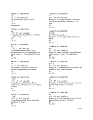 CAT233 
 
AMVR/ALM/D/B/09/3380
s/d
(90 x 61 mm); papel; p/b.
Fotografia de uma cabeça de porco.
PT
Cx. 022
2 Exemplares
AMVR/ALM/D/B/09/3384
s/d
(180 x 237 mm); papel; p/b.
Fotografia do Foral de D. Dinis a Vila Real
(Leitura nova).
PT
Cx. 022
AMVR/ALM/D/B/09/3385
s/d
(127 x 175 mm); papel; cor.
Fotografia do professor Raul Pereira
acompanhando uma classe de ginástica, na
Escola Industrial e Comercial de Vila Real.
PT
Cx. 022
AMVR/ALM/D/B/09/3395
s/d
(93 x 61 mm); papel; p/b.
Fotografia de Achilles de Almeida com
graduado dos Bombeiros de Coimbra.
PT
Cx. 022
AMVR/ALM/D/B/09/3403
[1894]
(164 x 108 mm); papel; p/b.
Fotografia de Avelino da Silva Patena,
comandante dos Bombeiros da Cruz Verde e
Vila Real.
PT
Cx. 022
AMVR/ALM/D/B/09/3405
[1904]
(163 x 105 mm); papel; p/b.
Fotografia de Armindo Barros adjunto dos
Bombeiros do Porto.
PT
Cx. 022
AMVR/ALM/D/B/09/3406
s/d
(165 x 106 mm); papel; p/b.
Fotografia de Domingos Mendes, comandante
interino dos Bombeiros Voluntários de Vila
Real.
PT
Cx. 022
AMVR/ALM/D/B/09/3407
[1953]
(88 x 116 mm); papel; p/b.
Fotografia da homenagem a Heitor Correia de
Matos.
PT
Cx. 022
AMVR/ALM/D/B/09/3411
s/d
(175 x 235 mm); papel; p/b.
Fotografia das personalidades que participaram
na homenagem a Heitor Correia de Matos.
PT
Cx. 022
AMVR/ALM/D/B/09/3441
[1953]
(175 x 237 mm); papel; p/b.
Fotografia na homenagem a Heitor de Matos, na
entrada do hotel Tocaio; Vila Real
PT
Cx. 022
AMVR/ALM/D/B/09/3442
s/d
(180 x 239 mm); papel; p/b.
Fotografia do "Bairro da caixa" junto da Escola
Industrial e Comercial de Vila Real.
PT
Cx. 022
AMVR/ALM/D/B/09/3443
s/d
(180 x 239 mm); papel; p/b.
Fotografia do "Bairro da caixa" junto da Escola
Industrial e Comercial de Vila Real.
PT
Cx. 022
 
